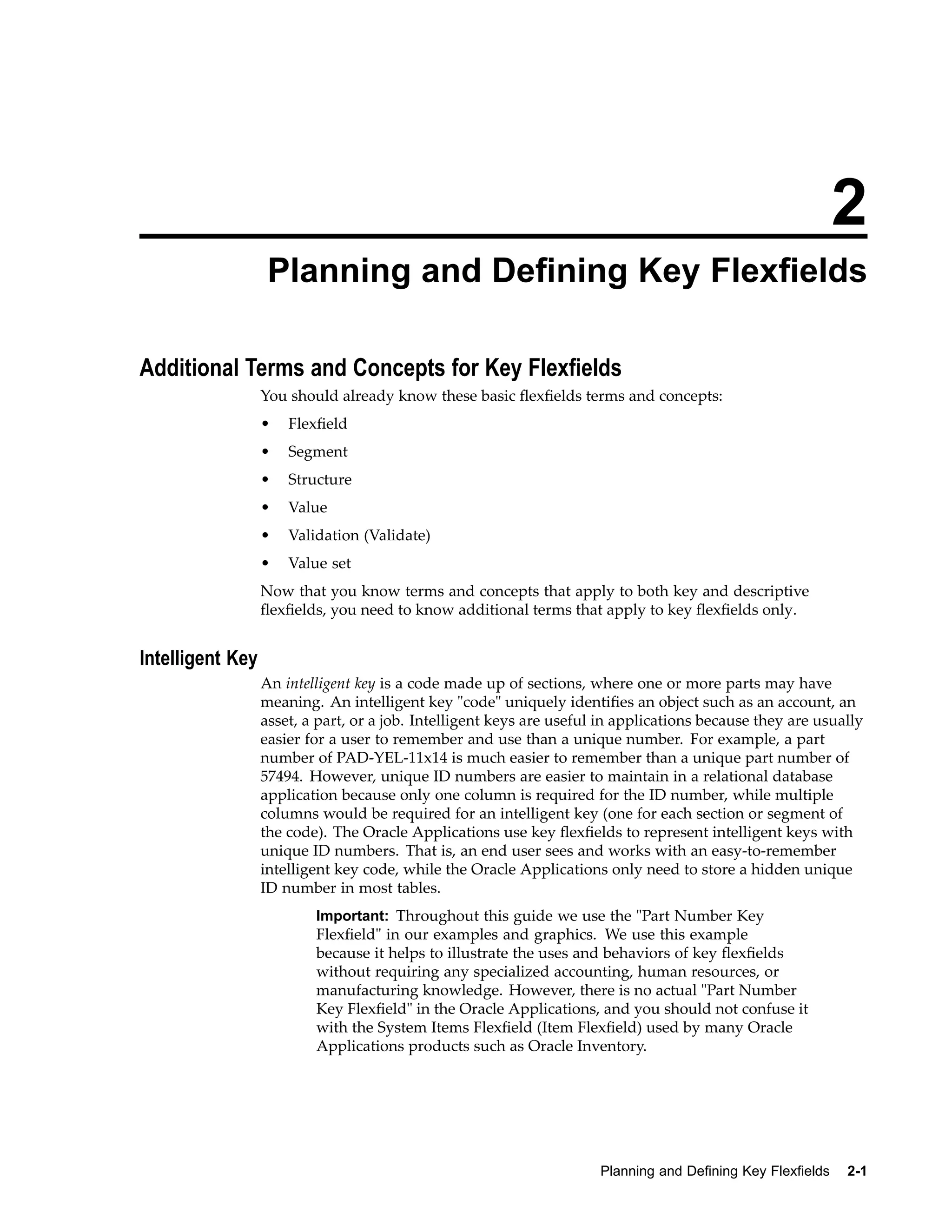 2
Planning and Dening Key Flexelds
Additional Terms and Concepts for Key Flexelds
You should already know these basic ﬂexﬁelds terms and concepts:
• Flexﬁeld
• Segment
• Structure
• Value
• Validation (Validate)
• Value set
Now that you know terms and concepts that apply to both key and descriptive
ﬂexﬁelds, you need to know additional terms that apply to key ﬂexﬁelds only.
Intelligent Key
An intelligent key is a code made up of sections, where one or more parts may have
meaning. An intelligent key "code" uniquely identiﬁes an object such as an account, an
asset, a part, or a job. Intelligent keys are useful in applications because they are usually
easier for a user to remember and use than a unique number. For example, a part
number of PAD-YEL-11x14 is much easier to remember than a unique part number of
57494. However, unique ID numbers are easier to maintain in a relational database
application because only one column is required for the ID number, while multiple
columns would be required for an intelligent key (one for each section or segment of
the code). The Oracle Applications use key ﬂexﬁelds to represent intelligent keys with
unique ID numbers. That is, an end user sees and works with an easy-to-remember
intelligent key code, while the Oracle Applications only need to store a hidden unique
ID number in most tables.
Important: Throughout this guide we use the "Part Number Key
Flexﬁeld" in our examples and graphics. We use this example
because it helps to illustrate the uses and behaviors of key ﬂexﬁelds
without requiring any specialized accounting, human resources, or
manufacturing knowledge. However, there is no actual "Part Number
Key Flexﬁeld" in the Oracle Applications, and you should not confuse it
with the System Items Flexﬁeld (Item Flexﬁeld) used by many Oracle
Applications products such as Oracle Inventory.
Planning and Dening Key Flexelds 2-1
 