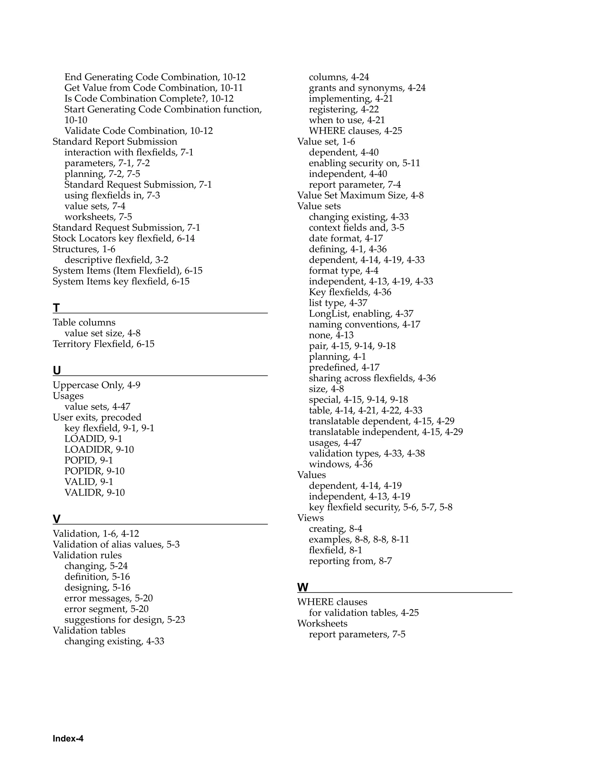End Generating Code Combination, 10-12
Get Value from Code Combination, 10-11
Is Code Combination Complete?, 10-12
Start Generating Code Combination function,
10-10
Validate Code Combination, 10-12
Standard Report Submission
interaction with ﬂexﬁelds, 7-1
parameters, 7-1, 7-2
planning, 7-2, 7-5
Standard Request Submission, 7-1
using ﬂexﬁelds in, 7-3
value sets, 7-4
worksheets, 7-5
Standard Request Submission, 7-1
Stock Locators key ﬂexﬁeld, 6-14
Structures, 1-6
descriptive ﬂexﬁeld, 3-2
System Items (Item Flexﬁeld), 6-15
System Items key ﬂexﬁeld, 6-15
T
Table columns
value set size, 4-8
Territory Flexﬁeld, 6-15
U
Uppercase Only, 4-9
Usages
value sets, 4-47
User exits, precoded
key ﬂexﬁeld, 9-1, 9-1
LOADID, 9-1
LOADIDR, 9-10
POPID, 9-1
POPIDR, 9-10
VALID, 9-1
VALIDR, 9-10
V
Validation, 1-6, 4-12
Validation of alias values, 5-3
Validation rules
changing, 5-24
deﬁnition, 5-16
designing, 5-16
error messages, 5-20
error segment, 5-20
suggestions for design, 5-23
Validation tables
changing existing, 4-33
columns, 4-24
grants and synonyms, 4-24
implementing, 4-21
registering, 4-22
when to use, 4-21
WHERE clauses, 4-25
Value set, 1-6
dependent, 4-40
enabling security on, 5-11
independent, 4-40
report parameter, 7-4
Value Set Maximum Size, 4-8
Value sets
changing existing, 4-33
context ﬁelds and, 3-5
date format, 4-17
deﬁning, 4-1, 4-36
dependent, 4-14, 4-19, 4-33
format type, 4-4
independent, 4-13, 4-19, 4-33
Key ﬂexﬁelds, 4-36
list type, 4-37
LongList, enabling, 4-37
naming conventions, 4-17
none, 4-13
pair, 4-15, 9-14, 9-18
planning, 4-1
predeﬁned, 4-17
sharing across ﬂexﬁelds, 4-36
size, 4-8
special, 4-15, 9-14, 9-18
table, 4-14, 4-21, 4-22, 4-33
translatable dependent, 4-15, 4-29
translatable independent, 4-15, 4-29
usages, 4-47
validation types, 4-33, 4-38
windows, 4-36
Values
dependent, 4-14, 4-19
independent, 4-13, 4-19
key ﬂexﬁeld security, 5-6, 5-7, 5-8
Views
creating, 8-4
examples, 8-8, 8-8, 8-11
ﬂexﬁeld, 8-1
reporting from, 8-7
W
WHERE clauses
for validation tables, 4-25
Worksheets
report parameters, 7-5
Index-4
 