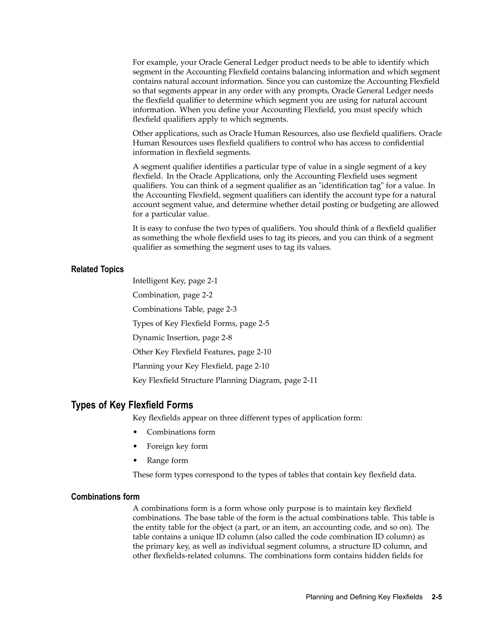 For example, your Oracle General Ledger product needs to be able to identify which
segment in the Accounting Flexﬁeld contains balancing information and which segment
contains natural account information. Since you can customize the Accounting Flexﬁeld
so that segments appear in any order with any prompts, Oracle General Ledger needs
the ﬂexﬁeld qualiﬁer to determine which segment you are using for natural account
information. When you deﬁne your Accounting Flexﬁeld, you must specify which
ﬂexﬁeld qualiﬁers apply to which segments.
Other applications, such as Oracle Human Resources, also use ﬂexﬁeld qualiﬁers. Oracle
Human Resources uses ﬂexﬁeld qualiﬁers to control who has access to conﬁdential
information in ﬂexﬁeld segments.
A segment qualiﬁer identiﬁes a particular type of value in a single segment of a key
ﬂexﬁeld. In the Oracle Applications, only the Accounting Flexﬁeld uses segment
qualiﬁers. You can think of a segment qualiﬁer as an "identiﬁcation tag" for a value. In
the Accounting Flexﬁeld, segment qualiﬁers can identify the account type for a natural
account segment value, and determine whether detail posting or budgeting are allowed
for a particular value.
It is easy to confuse the two types of qualiﬁers. You should think of a ﬂexﬁeld qualiﬁer
as something the whole ﬂexﬁeld uses to tag its pieces, and you can think of a segment
qualiﬁer as something the segment uses to tag its values.
Related Topics
Intelligent Key, page 2-1
Combination, page 2-2
Combinations Table, page 2-3
Types of Key Flexﬁeld Forms, page 2-5
Dynamic Insertion, page 2-8
Other Key Flexﬁeld Features, page 2-10
Planning your Key Flexﬁeld, page 2-10
Key Flexﬁeld Structure Planning Diagram, page 2-11
Types of Key Flexeld Forms
Key ﬂexﬁelds appear on three different types of application form:
• Combinations form
• Foreign key form
• Range form
These form types correspond to the types of tables that contain key ﬂexﬁeld data.
Combinations form
A combinations form is a form whose only purpose is to maintain key ﬂexﬁeld
combinations. The base table of the form is the actual combinations table. This table is
the entity table for the object (a part, or an item, an accounting code, and so on). The
table contains a unique ID column (also called the code combination ID column) as
the primary key, as well as individual segment columns, a structure ID column, and
other ﬂexﬁelds-related columns. The combinations form contains hidden ﬁelds for
Planning and Dening Key Flexelds 2-5
 