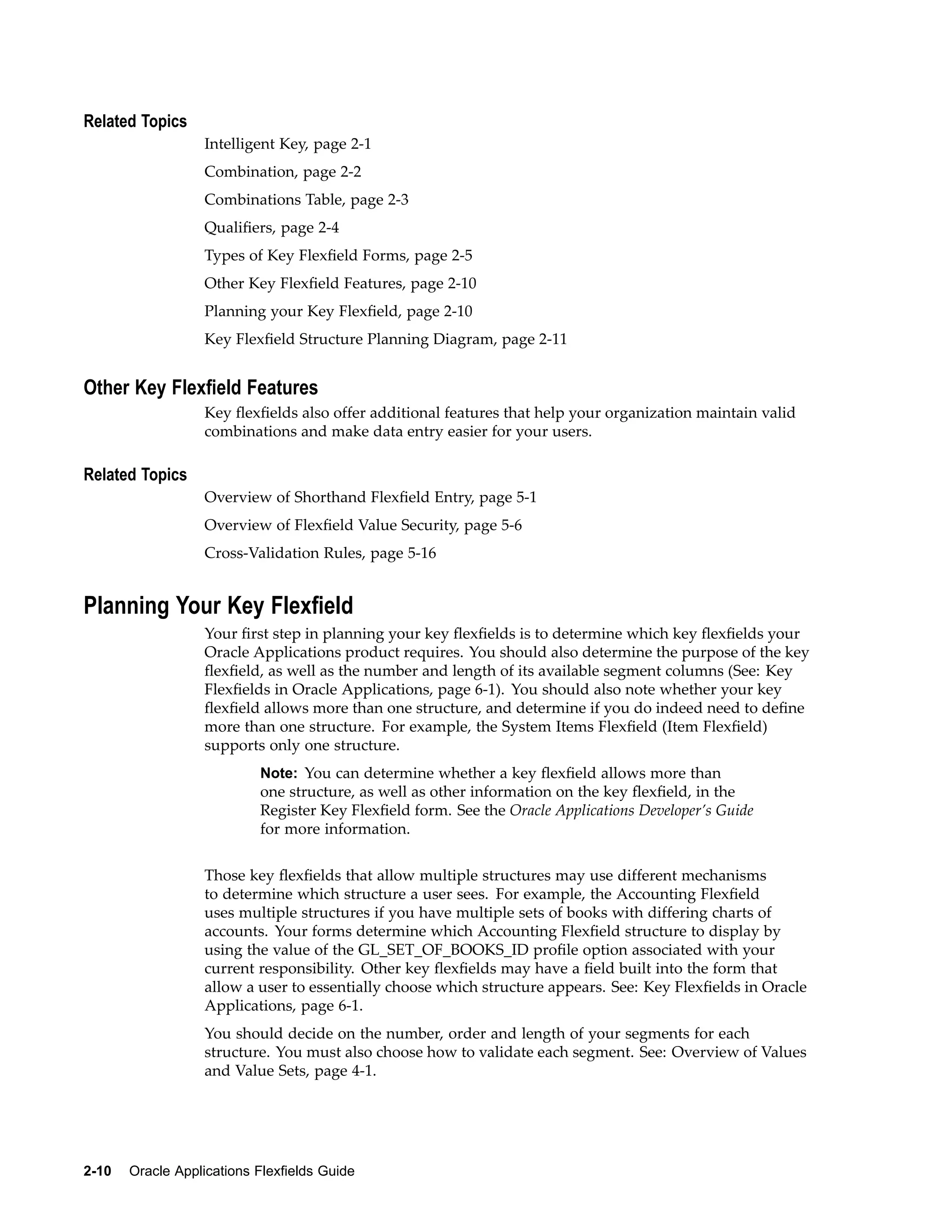 Related Topics
Intelligent Key, page 2-1
Combination, page 2-2
Combinations Table, page 2-3
Qualiﬁers, page 2-4
Types of Key Flexﬁeld Forms, page 2-5
Other Key Flexﬁeld Features, page 2-10
Planning your Key Flexﬁeld, page 2-10
Key Flexﬁeld Structure Planning Diagram, page 2-11
Other Key Flexeld Features
Key ﬂexﬁelds also offer additional features that help your organization maintain valid
combinations and make data entry easier for your users.
Related Topics
Overview of Shorthand Flexﬁeld Entry, page 5-1
Overview of Flexﬁeld Value Security, page 5-6
Cross-Validation Rules, page 5-16
Planning Your Key Flexeld
Your ﬁrst step in planning your key ﬂexﬁelds is to determine which key ﬂexﬁelds your
Oracle Applications product requires. You should also determine the purpose of the key
ﬂexﬁeld, as well as the number and length of its available segment columns (See: Key
Flexﬁelds in Oracle Applications, page 6-1). You should also note whether your key
ﬂexﬁeld allows more than one structure, and determine if you do indeed need to deﬁne
more than one structure. For example, the System Items Flexﬁeld (Item Flexﬁeld)
supports only one structure.
Note: You can determine whether a key ﬂexﬁeld allows more than
one structure, as well as other information on the key ﬂexﬁeld, in the
Register Key Flexﬁeld form. See the Oracle Applications Developer’s Guide
for more information.
Those key ﬂexﬁelds that allow multiple structures may use different mechanisms
to determine which structure a user sees. For example, the Accounting Flexﬁeld
uses multiple structures if you have multiple sets of books with differing charts of
accounts. Your forms determine which Accounting Flexﬁeld structure to display by
using the value of the GL_SET_OF_BOOKS_ID proﬁle option associated with your
current responsibility. Other key ﬂexﬁelds may have a ﬁeld built into the form that
allow a user to essentially choose which structure appears. See: Key Flexﬁelds in Oracle
Applications, page 6-1.
You should decide on the number, order and length of your segments for each
structure. You must also choose how to validate each segment. See: Overview of Values
and Value Sets, page 4-1.
2-10 Oracle Applications Flexelds Guide
 
