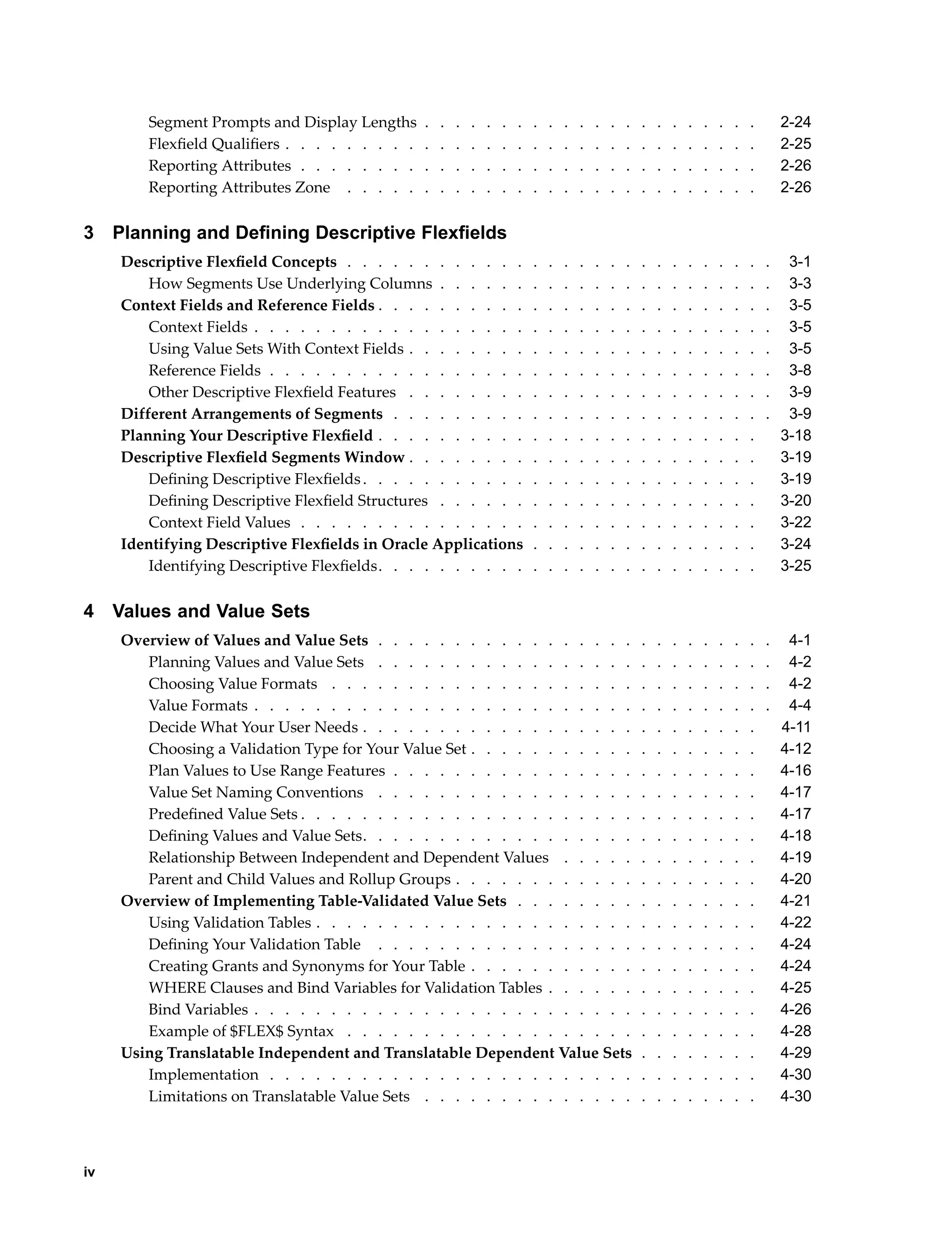 Segment Prompts and Display Lengths . . . . . . . . . . . . . . . . . . . . . . 2-24
Flexﬁeld Qualiﬁers . . . . . . . . . . . . . . . . . . . . . . . . . . . . . . . 2-25
Reporting Attributes . . . . . . . . . . . . . . . . . . . . . . . . . . . . . . 2-26
Reporting Attributes Zone . . . . . . . . . . . . . . . . . . . . . . . . . . . 2-26
3 Planning and Dening Descriptive Flexelds
Descriptive Flexﬁeld Concepts . . . . . . . . . . . . . . . . . . . . . . . . . . . . 3-1
How Segments Use Underlying Columns . . . . . . . . . . . . . . . . . . . . . . 3-3
Context Fields and Reference Fields . . . . . . . . . . . . . . . . . . . . . . . . . . 3-5
Context Fields . . . . . . . . . . . . . . . . . . . . . . . . . . . . . . . . . . 3-5
Using Value Sets With Context Fields . . . . . . . . . . . . . . . . . . . . . . . . 3-5
Reference Fields . . . . . . . . . . . . . . . . . . . . . . . . . . . . . . . . . 3-8
Other Descriptive Flexﬁeld Features . . . . . . . . . . . . . . . . . . . . . . . . 3-9
Different Arrangements of Segments . . . . . . . . . . . . . . . . . . . . . . . . . 3-9
Planning Your Descriptive Flexﬁeld . . . . . . . . . . . . . . . . . . . . . . . . . 3-18
Descriptive Flexﬁeld Segments Window . . . . . . . . . . . . . . . . . . . . . . . 3-19
Deﬁning Descriptive Flexﬁelds. . . . . . . . . . . . . . . . . . . . . . . . . . 3-19
Deﬁning Descriptive Flexﬁeld Structures . . . . . . . . . . . . . . . . . . . . . 3-20
Context Field Values . . . . . . . . . . . . . . . . . . . . . . . . . . . . . . 3-22
Identifying Descriptive Flexﬁelds in Oracle Applications . . . . . . . . . . . . . . . 3-24
Identifying Descriptive Flexﬁelds. . . . . . . . . . . . . . . . . . . . . . . . . 3-25
4 Values and Value Sets
Overview of Values and Value Sets . . . . . . . . . . . . . . . . . . . . . . . . . . 4-1
Planning Values and Value Sets . . . . . . . . . . . . . . . . . . . . . . . . . . 4-2
Choosing Value Formats . . . . . . . . . . . . . . . . . . . . . . . . . . . . . 4-2
Value Formats . . . . . . . . . . . . . . . . . . . . . . . . . . . . . . . . . . 4-4
Decide What Your User Needs . . . . . . . . . . . . . . . . . . . . . . . . . . 4-11
Choosing a Validation Type for Your Value Set . . . . . . . . . . . . . . . . . . . 4-12
Plan Values to Use Range Features . . . . . . . . . . . . . . . . . . . . . . . . 4-16
Value Set Naming Conventions . . . . . . . . . . . . . . . . . . . . . . . . . 4-17
Predeﬁned Value Sets . . . . . . . . . . . . . . . . . . . . . . . . . . . . . . 4-17
Deﬁning Values and Value Sets. . . . . . . . . . . . . . . . . . . . . . . . . . 4-18
Relationship Between Independent and Dependent Values . . . . . . . . . . . . . 4-19
Parent and Child Values and Rollup Groups . . . . . . . . . . . . . . . . . . . . 4-20
Overview of Implementing Table-Validated Value Sets . . . . . . . . . . . . . . . . 4-21
Using Validation Tables . . . . . . . . . . . . . . . . . . . . . . . . . . . . . 4-22
Deﬁning Your Validation Table . . . . . . . . . . . . . . . . . . . . . . . . . 4-24
Creating Grants and Synonyms for Your Table . . . . . . . . . . . . . . . . . . . 4-24
WHERE Clauses and Bind Variables for Validation Tables . . . . . . . . . . . . . . 4-25
Bind Variables . . . . . . . . . . . . . . . . . . . . . . . . . . . . . . . . . 4-26
Example of $FLEX$ Syntax . . . . . . . . . . . . . . . . . . . . . . . . . . . 4-28
Using Translatable Independent and Translatable Dependent Value Sets . . . . . . . . 4-29
Implementation . . . . . . . . . . . . . . . . . . . . . . . . . . . . . . . . 4-30
Limitations on Translatable Value Sets . . . . . . . . . . . . . . . . . . . . . . 4-30
iv
 