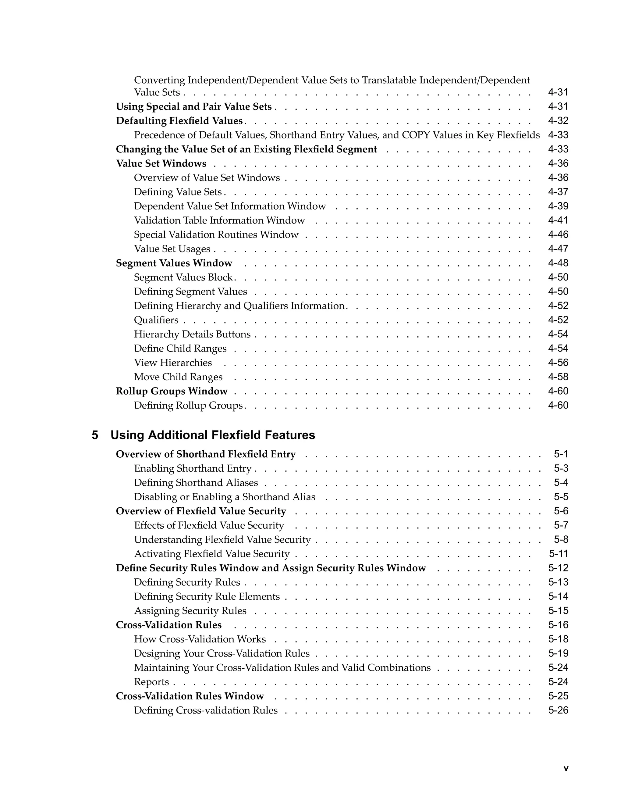 Converting Independent/Dependent Value Sets to Translatable Independent/Dependent
Value Sets . . . . . . . . . . . . . . . . . . . . . . . . . . . . . . . . . . . 4-31
Using Special and Pair Value Sets . . . . . . . . . . . . . . . . . . . . . . . . . . 4-31
Defaulting Flexﬁeld Values. . . . . . . . . . . . . . . . . . . . . . . . . . . . . 4-32
Precedence of Default Values, Shorthand Entry Values, and COPY Values in Key Flexﬁelds 4-33
Changing the Value Set of an Existing Flexﬁeld Segment . . . . . . . . . . . . . . . 4-33
Value Set Windows . . . . . . . . . . . . . . . . . . . . . . . . . . . . . . . . 4-36
Overview of Value Set Windows . . . . . . . . . . . . . . . . . . . . . . . . . 4-36
Deﬁning Value Sets . . . . . . . . . . . . . . . . . . . . . . . . . . . . . . . 4-37
Dependent Value Set Information Window . . . . . . . . . . . . . . . . . . . . 4-39
Validation Table Information Window . . . . . . . . . . . . . . . . . . . . . . 4-41
Special Validation Routines Window . . . . . . . . . . . . . . . . . . . . . . . 4-46
Value Set Usages . . . . . . . . . . . . . . . . . . . . . . . . . . . . . . . . 4-47
Segment Values Window . . . . . . . . . . . . . . . . . . . . . . . . . . . . . 4-48
Segment Values Block. . . . . . . . . . . . . . . . . . . . . . . . . . . . . . 4-50
Deﬁning Segment Values . . . . . . . . . . . . . . . . . . . . . . . . . . . . 4-50
Deﬁning Hierarchy and Qualiﬁers Information. . . . . . . . . . . . . . . . . . . 4-52
Qualiﬁers . . . . . . . . . . . . . . . . . . . . . . . . . . . . . . . . . . . 4-52
Hierarchy Details Buttons . . . . . . . . . . . . . . . . . . . . . . . . . . . . 4-54
Deﬁne Child Ranges . . . . . . . . . . . . . . . . . . . . . . . . . . . . . . 4-54
View Hierarchies . . . . . . . . . . . . . . . . . . . . . . . . . . . . . . . 4-56
Move Child Ranges . . . . . . . . . . . . . . . . . . . . . . . . . . . . . . 4-58
Rollup Groups Window . . . . . . . . . . . . . . . . . . . . . . . . . . . . . . 4-60
Deﬁning Rollup Groups. . . . . . . . . . . . . . . . . . . . . . . . . . . . . 4-60
5 Using Additional Flexeld Features
Overview of Shorthand Flexﬁeld Entry . . . . . . . . . . . . . . . . . . . . . . . . 5-1
Enabling Shorthand Entry . . . . . . . . . . . . . . . . . . . . . . . . . . . . . 5-3
Deﬁning Shorthand Aliases . . . . . . . . . . . . . . . . . . . . . . . . . . . . 5-4
Disabling or Enabling a Shorthand Alias . . . . . . . . . . . . . . . . . . . . . . 5-5
Overview of Flexﬁeld Value Security . . . . . . . . . . . . . . . . . . . . . . . . . 5-6
Effects of Flexﬁeld Value Security . . . . . . . . . . . . . . . . . . . . . . . . . 5-7
Understanding Flexﬁeld Value Security . . . . . . . . . . . . . . . . . . . . . . . 5-8
Activating Flexﬁeld Value Security . . . . . . . . . . . . . . . . . . . . . . . . 5-11
Deﬁne Security Rules Window and Assign Security Rules Window . . . . . . . . . . 5-12
Deﬁning Security Rules . . . . . . . . . . . . . . . . . . . . . . . . . . . . . 5-13
Deﬁning Security Rule Elements . . . . . . . . . . . . . . . . . . . . . . . . . 5-14
Assigning Security Rules . . . . . . . . . . . . . . . . . . . . . . . . . . . . 5-15
Cross-Validation Rules . . . . . . . . . . . . . . . . . . . . . . . . . . . . . . 5-16
How Cross-Validation Works . . . . . . . . . . . . . . . . . . . . . . . . . . 5-18
Designing Your Cross-Validation Rules . . . . . . . . . . . . . . . . . . . . . . 5-19
Maintaining Your Cross-Validation Rules and Valid Combinations . . . . . . . . . . 5-24
Reports . . . . . . . . . . . . . . . . . . . . . . . . . . . . . . . . . . . . 5-24
Cross-Validation Rules Window . . . . . . . . . . . . . . . . . . . . . . . . . . 5-25
Deﬁning Cross-validation Rules . . . . . . . . . . . . . . . . . . . . . . . . . 5-26
v
 