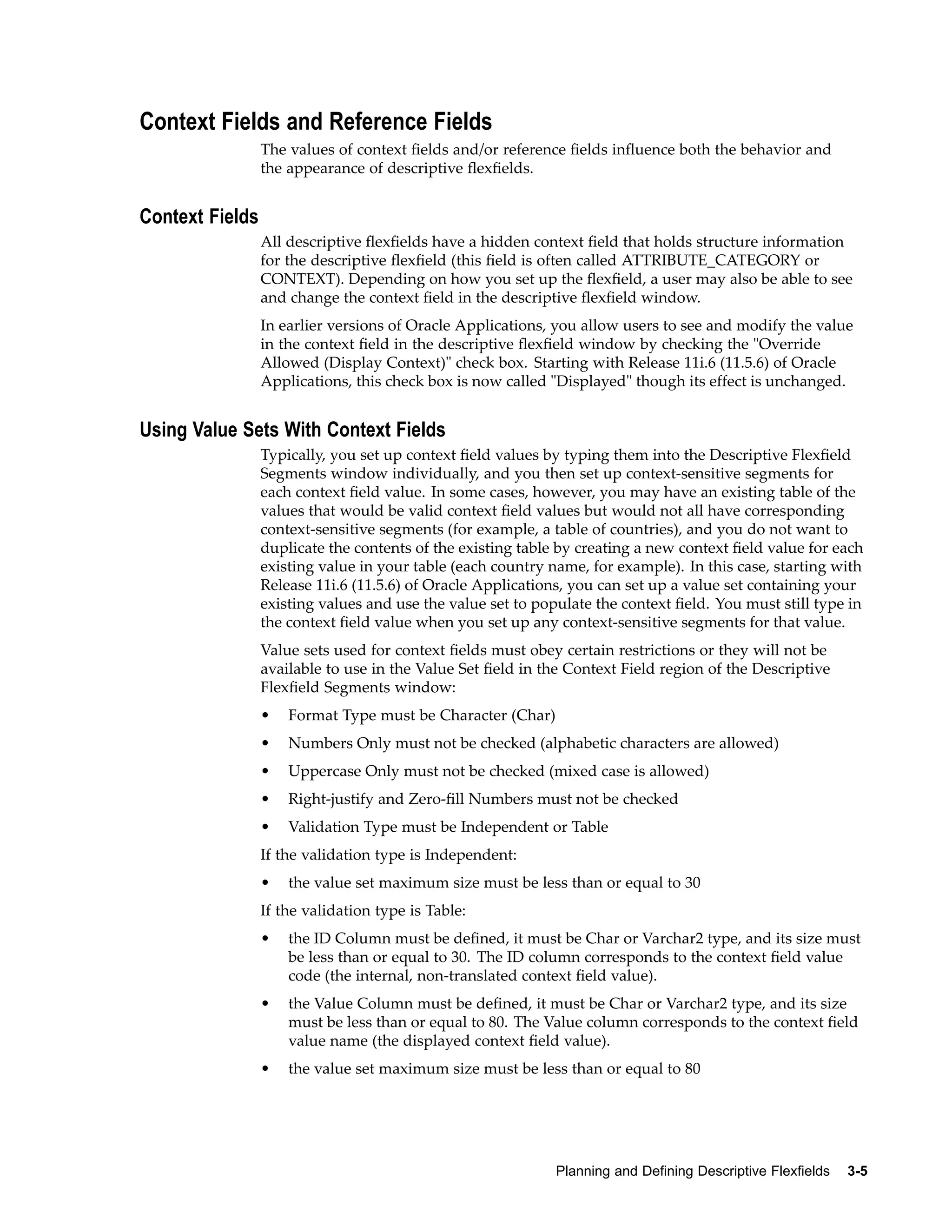 Context Fields and Reference Fields
The values of context ﬁelds and/or reference ﬁelds inﬂuence both the behavior and
the appearance of descriptive ﬂexﬁelds.
Context Fields
All descriptive ﬂexﬁelds have a hidden context ﬁeld that holds structure information
for the descriptive ﬂexﬁeld (this ﬁeld is often called ATTRIBUTE_CATEGORY or
CONTEXT). Depending on how you set up the ﬂexﬁeld, a user may also be able to see
and change the context ﬁeld in the descriptive ﬂexﬁeld window.
In earlier versions of Oracle Applications, you allow users to see and modify the value
in the context ﬁeld in the descriptive ﬂexﬁeld window by checking the "Override
Allowed (Display Context)" check box. Starting with Release 11i.6 (11.5.6) of Oracle
Applications, this check box is now called "Displayed" though its effect is unchanged.
Using Value Sets With Context Fields
Typically, you set up context ﬁeld values by typing them into the Descriptive Flexﬁeld
Segments window individually, and you then set up context-sensitive segments for
each context ﬁeld value. In some cases, however, you may have an existing table of the
values that would be valid context ﬁeld values but would not all have corresponding
context-sensitive segments (for example, a table of countries), and you do not want to
duplicate the contents of the existing table by creating a new context ﬁeld value for each
existing value in your table (each country name, for example). In this case, starting with
Release 11i.6 (11.5.6) of Oracle Applications, you can set up a value set containing your
existing values and use the value set to populate the context ﬁeld. You must still type in
the context ﬁeld value when you set up any context-sensitive segments for that value.
Value sets used for context ﬁelds must obey certain restrictions or they will not be
available to use in the Value Set ﬁeld in the Context Field region of the Descriptive
Flexﬁeld Segments window:
• Format Type must be Character (Char)
• Numbers Only must not be checked (alphabetic characters are allowed)
• Uppercase Only must not be checked (mixed case is allowed)
• Right-justify and Zero-ﬁll Numbers must not be checked
• Validation Type must be Independent or Table
If the validation type is Independent:
• the value set maximum size must be less than or equal to 30
If the validation type is Table:
• the ID Column must be deﬁned, it must be Char or Varchar2 type, and its size must
be less than or equal to 30. The ID column corresponds to the context ﬁeld value
code (the internal, non-translated context ﬁeld value).
• the Value Column must be deﬁned, it must be Char or Varchar2 type, and its size
must be less than or equal to 80. The Value column corresponds to the context ﬁeld
value name (the displayed context ﬁeld value).
• the value set maximum size must be less than or equal to 80
Planning and Dening Descriptive Flexelds 3-5
 