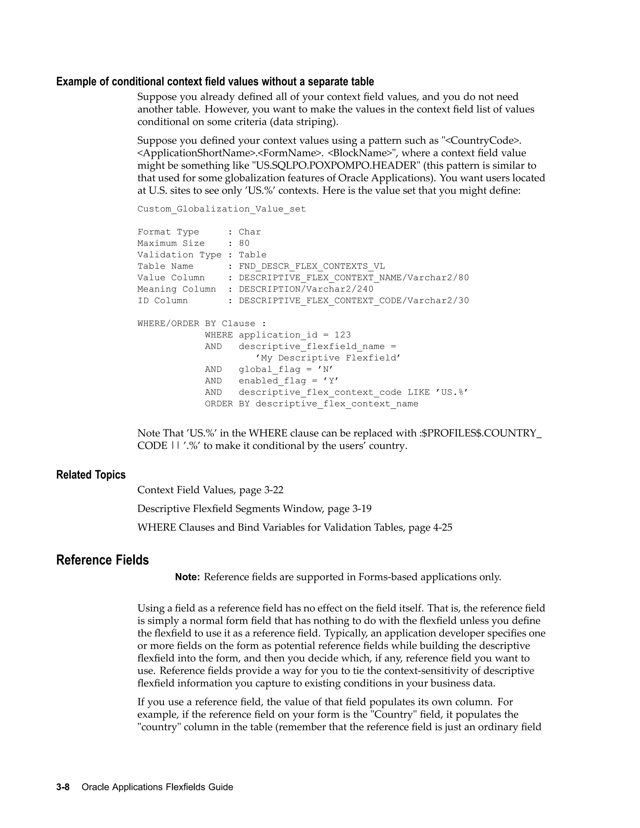 Example of conditional context eld values without a separate table
Suppose you already deﬁned all of your context ﬁeld values, and you do not need
another table. However, you want to make the values in the context ﬁeld list of values
conditional on some criteria (data striping).
Suppose you deﬁned your context values using a pattern such as "<CountryCode>.
<ApplicationShortName>.<FormName>. <BlockName>", where a context ﬁeld value
might be something like "US.SQLPO.POXPOMPO.HEADER" (this pattern is similar to
that used for some globalization features of Oracle Applications). You want users located
at U.S. sites to see only ’US.%’ contexts. Here is the value set that you might deﬁne:
Custom_Globalization_Value_set
Format Type : Char
Maximum Size : 80
Validation Type : Table
Table Name : FND_DESCR_FLEX_CONTEXTS_VL
Value Column : DESCRIPTIVE_FLEX_CONTEXT_NAME/Varchar2/80
Meaning Column : DESCRIPTION/Varchar2/240
ID Column : DESCRIPTIVE_FLEX_CONTEXT_CODE/Varchar2/30
WHERE/ORDER BY Clause :
WHERE application_id = 123
AND descriptive_flexfield_name =
’My Descriptive Flexfield’
AND global_flag = ’N’
AND enabled_flag = ’Y’
AND descriptive_flex_context_code LIKE ’US.%’
ORDER BY descriptive_flex_context_name
Note That ’US.%’ in the WHERE clause can be replaced with :$PROFILES$.COUNTRY_
CODE || ’.%’ to make it conditional by the users’ country.
Related Topics
Context Field Values, page 3-22
Descriptive Flexﬁeld Segments Window, page 3-19
WHERE Clauses and Bind Variables for Validation Tables, page 4-25
Reference Fields
Note: Reference ﬁelds are supported in Forms-based applications only.
Using a ﬁeld as a reference ﬁeld has no effect on the ﬁeld itself. That is, the reference ﬁeld
is simply a normal form ﬁeld that has nothing to do with the ﬂexﬁeld unless you deﬁne
the ﬂexﬁeld to use it as a reference ﬁeld. Typically, an application developer speciﬁes one
or more ﬁelds on the form as potential reference ﬁelds while building the descriptive
ﬂexﬁeld into the form, and then you decide which, if any, reference ﬁeld you want to
use. Reference ﬁelds provide a way for you to tie the context-sensitivity of descriptive
ﬂexﬁeld information you capture to existing conditions in your business data.
If you use a reference ﬁeld, the value of that ﬁeld populates its own column. For
example, if the reference ﬁeld on your form is the "Country" ﬁeld, it populates the
"country" column in the table (remember that the reference ﬁeld is just an ordinary ﬁeld
3-8 Oracle Applications Flexelds Guide
 