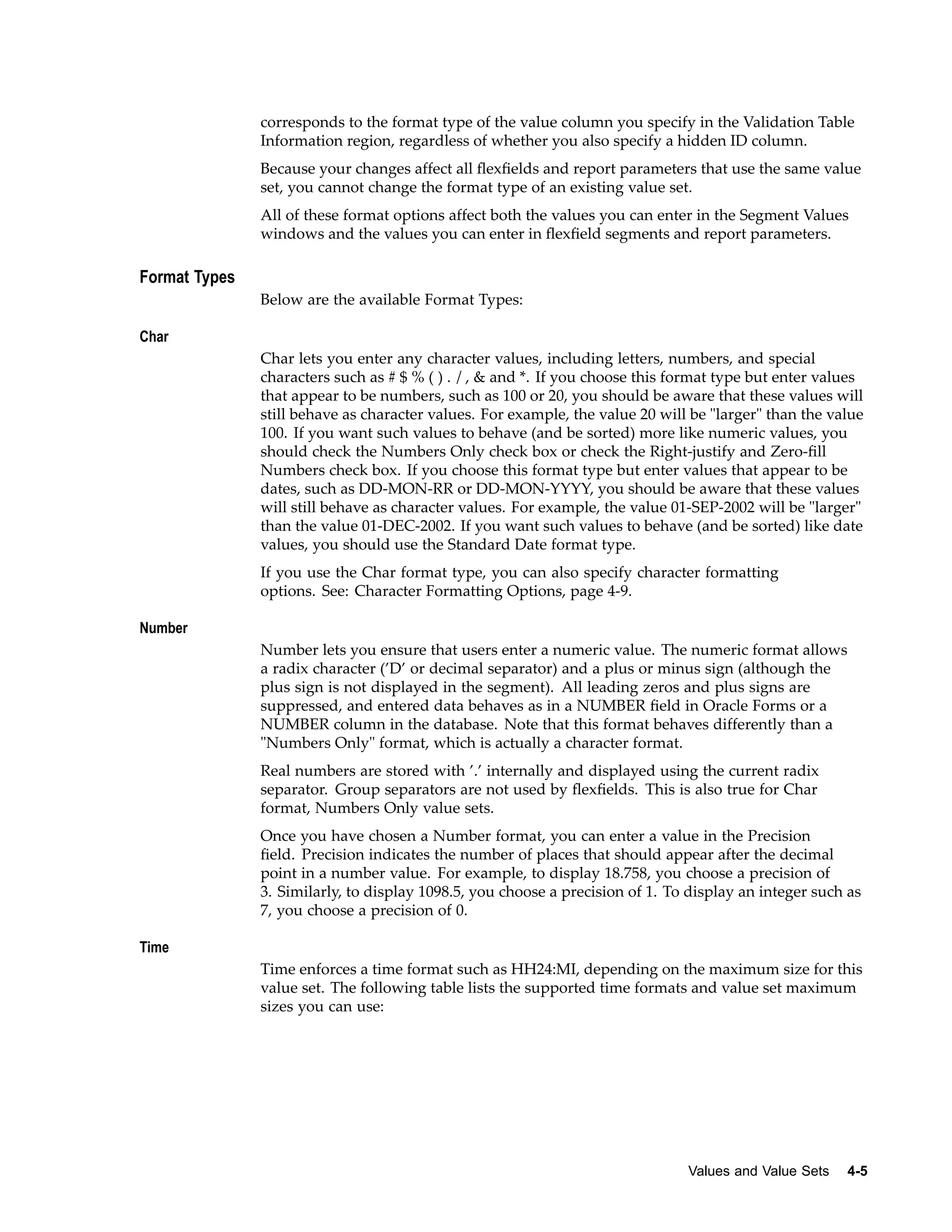 corresponds to the format type of the value column you specify in the Validation Table
Information region, regardless of whether you also specify a hidden ID column.
Because your changes affect all ﬂexﬁelds and report parameters that use the same value
set, you cannot change the format type of an existing value set.
All of these format options affect both the values you can enter in the Segment Values
windows and the values you can enter in ﬂexﬁeld segments and report parameters.
Format Types
Below are the available Format Types:
Char
Char lets you enter any character values, including letters, numbers, and special
characters such as # $ % ( ) . / , & and *. If you choose this format type but enter values
that appear to be numbers, such as 100 or 20, you should be aware that these values will
still behave as character values. For example, the value 20 will be "larger" than the value
100. If you want such values to behave (and be sorted) more like numeric values, you
should check the Numbers Only check box or check the Right-justify and Zero-ﬁll
Numbers check box. If you choose this format type but enter values that appear to be
dates, such as DD-MON-RR or DD-MON-YYYY, you should be aware that these values
will still behave as character values. For example, the value 01-SEP-2002 will be "larger"
than the value 01-DEC-2002. If you want such values to behave (and be sorted) like date
values, you should use the Standard Date format type.
If you use the Char format type, you can also specify character formatting
options. See: Character Formatting Options, page 4-9.
Number
Number lets you ensure that users enter a numeric value. The numeric format allows
a radix character (’D’ or decimal separator) and a plus or minus sign (although the
plus sign is not displayed in the segment). All leading zeros and plus signs are
suppressed, and entered data behaves as in a NUMBER ﬁeld in Oracle Forms or a
NUMBER column in the database. Note that this format behaves differently than a
"Numbers Only" format, which is actually a character format.
Real numbers are stored with ’.’ internally and displayed using the current radix
separator. Group separators are not used by ﬂexﬁelds. This is also true for Char
format, Numbers Only value sets.
Once you have chosen a Number format, you can enter a value in the Precision
ﬁeld. Precision indicates the number of places that should appear after the decimal
point in a number value. For example, to display 18.758, you choose a precision of
3. Similarly, to display 1098.5, you choose a precision of 1. To display an integer such as
7, you choose a precision of 0.
Time
Time enforces a time format such as HH24:MI, depending on the maximum size for this
value set. The following table lists the supported time formats and value set maximum
sizes you can use:
Values and Value Sets 4-5
 