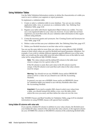 Using Validation Tables
Use the Table Validation Information window to deﬁne the characteristics of a table you
want to use to validate your segment or report parameter.
To implement a validation table:
1. Create or select a validation table in your database. You can use any existing
application table, view, or synonym as a validation table. See: Deﬁning Your
Validation Table, page 4-24.
2. Register your table with Oracle Application Object Library (as a table). You may
use a non-registered table for your value set, however. If your table has not been
registered, you must then enter all your validation table information in this region
without using defaults.
3. Create the necessary grants and synonyms. See: Creating Grants and Synonyms for
Your Table, page 4-24.
4. Deﬁne a value set that uses your validation table. See: Deﬁning Value Sets, page 4-37.
5. Deﬁne your ﬂexﬁeld structure to use that value set for a segment.
You can use the same table for more than one value set, using different SQL WHERE
clauses to limit which values are used for ﬂexﬁeld and report parameter validation. For
example, if you wish to validate different segments against different rows of the same
table, you would use the same table twice but select different rows of the table for each
value set by using different SQL WHERE clauses.
Note: The value column and the deﬁned ID column in the table must
return a unique row for a given value or ID.
If the ID column is used, then each value in the ID column must be
unique. If the ID column is not used then each value in the value column
must be unique.
Warning: You should not use any WHERE clause and/or ORDER BY
clause at all for a value set you intend to use with the Accounting
Flexﬁeld.
In general, you may use a WHERE clause and/or an ORDER BY clause
for validation tables you intend to use with key ﬂexﬁelds other than
the Accounting Flexﬁeld.
Important: If you need a complex SQL clause to select your values from
a table, you should instead ﬁrst deﬁne a view over the table which
selects the rows you need, and then deﬁne the value set over the view.
See: WHERE Clauses and Bind Variables for Validation Tables, page 4-25 for detailed
information on using WHERE clauses with special bind variables.
Using hidden ID columns with value sets
If you specify a hidden ID column in addition to your value column, the ﬂexﬁeld saves
your hidden ID value, instead of the value from the value column, in the segment column
(in your ATTRIBUTEn column or SEGMENTn column) of the underlying ﬂexﬁeld table.
4-22 Oracle Applications Flexelds Guide
 