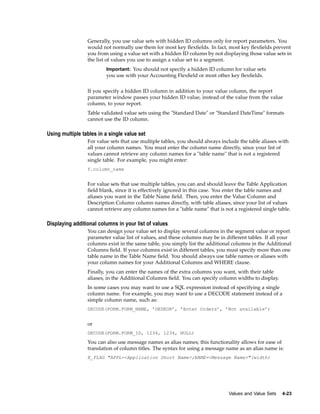 Generally, you use value sets with hidden ID columns only for report parameters. You
would not normally use them for most key ﬂexﬁelds. In fact, most key ﬂexﬁelds prevent
you from using a value set with a hidden ID column by not displaying those value sets in
the list of values you use to assign a value set to a segment.
Important: You should not specify a hidden ID column for value sets
you use with your Accounting Flexﬁeld or most other key ﬂexﬁelds.
If you specify a hidden ID column in addition to your value column, the report
parameter window passes your hidden ID value, instead of the value from the value
column, to your report.
Table validated value sets using the "Standard Date" or "Standard DateTime" formats
cannot use the ID column.
Using multiple tables in a single value set
For value sets that use multiple tables, you should always include the table aliases with
all your column names. You must enter the column name directly, since your list of
values cannot retrieve any column names for a "table name" that is not a registered
single table. For example, you might enter:
f.column_name
For value sets that use multiple tables, you can and should leave the Table Application
ﬁeld blank, since it is effectively ignored in this case. You enter the table names and
aliases you want in the Table Name ﬁeld. Then, you enter the Value Column and
Description Column column names directly, with table aliases, since your list of values
cannot retrieve any column names for a "table name" that is not a registered single table.
Displaying additional columns in your list of values
You can design your value set to display several columns in the segment value or report
parameter value list of values, and these columns may be in different tables. If all your
columns exist in the same table, you simply list the additional columns in the Additional
Columns ﬁeld. If your columns exist in different tables, you must specify more than one
table name in the Table Name ﬁeld. You should always use table names or aliases with
your column names for your Additional Columns and WHERE clause.
Finally, you can enter the names of the extra columns you want, with their table
aliases, in the Additional Columns ﬁeld. You can specify column widths to display.
In some cases you may want to use a SQL expression instead of specifying a single
column name. For example, you may want to use a DECODE statement instead of a
simple column name, such as:
DECODE(FORM.FORM_NAME, ’OEDEOR’, ’Enter Orders’, ’Not available’)
or
DECODE(FORM.FORM_ID, 1234, 1234, NULL)
You can also use message names as alias names; this functionality allows for ease of
translation of column titles. The syntax for using a message name as an alias name is:
E_FLAG "APPL=<Application Short Name>;NAME=<Message Name>"(width)
Values and Value Sets 4-23
 