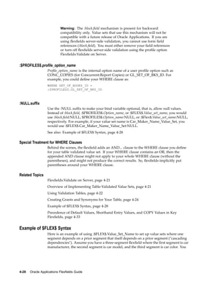 Warning: The :block.ﬁeld mechanism is present for backward
compatibility only. Value sets that use this mechanism will not be
compatible with a future release of Oracle Applications. If you are
using ﬂexﬁelds server-side validation, you cannot use form ﬁeld
references (:block.ﬁeld). You must either remove your ﬁeld references
or turn off ﬂexﬁelds server-side validation using the proﬁle option
Flexﬁelds:Validate on Server.
:$PROFILES$.prole_option_name
Proﬁle_option_name is the internal option name of a user proﬁle option such as
CONC_COPIES (for Concurrent:Report Copies) or GL_SET_OF_BKS_ID. For
example, you could deﬁne your WHERE clause as:
WHERE SET_OF_BOOKS_ID =
:$PROFILES$.GL_SET_OF_BKS_ID
:NULL.sufx
Use the :NULL sufﬁx to make your bind variable optional, that is, allow null values.
Instead of :block.ﬁeld, :$PROFILES$.Option_name, or :$FLEX$.Value_set_name, you would
use :block.ﬁeld:NULL, $PROFILES$.Option_name:NULL, or :$Flex$.Value_set_name:NULL,
respectively. For example, if your value set name is Car_Maker_Name_Value_Set, you
would use :$FLEX$.Car_Maker_Name_Value_Set:NULL.
See also: Example of $FLEX$ Syntax, page 4-28
Special Treatment for WHERE Clauses
Behind the scenes, the ﬂexﬁeld adds an AND... clause to the WHERE clause you deﬁne
for your table validated value set. If your WHERE clause contains an OR, then the
appended AND clause might not apply to your whole WHERE clause (without the
parentheses), and might not produce the correct results. So, ﬂexﬁelds implicitly put
parentheses around your WHERE clause.
Related Topics
Flexﬁelds:Validate on Server, page 4-21
Overview of Implementing Table-Validated Value Sets, page 4-21
Using Validation Tables, page 4-22
Creating Grants and Synonyms for Your Table, page 4-24
Example of $FLEX$ Syntax, page 4-28
Precedence of Default Values, Shorthand Entry Values, and COPY Values in Key
Flexﬁelds, page 4-33
Example of $FLEX$ Syntax
Here is an example of using :$FLEX$.Value_Set_Name to set up value sets where one
segment depends on a prior segment that itself depends on a prior segment ("cascading
dependencies"). Assume you have a three-segment ﬂexﬁeld where the ﬁrst segment is car
manufacturer, the second segment is car model, and the third segment is car color. You
4-28 Oracle Applications Flexelds Guide
 