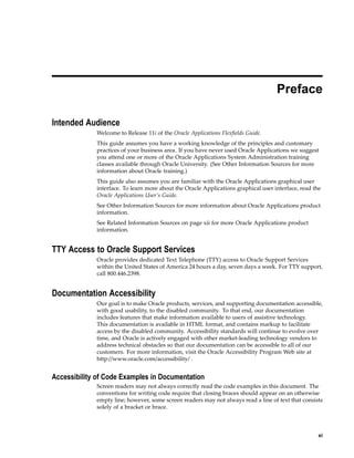 Preface
Intended Audience
Welcome to Release 11i of the Oracle Applications Flexﬁelds Guide.
This guide assumes you have a working knowledge of the principles and customary
practices of your business area. If you have never used Oracle Applications we suggest
you attend one or more of the Oracle Applications System Administration training
classes available through Oracle University. (See Other Information Sources for more
information about Oracle training.)
This guide also assumes you are familiar with the Oracle Applications graphical user
interface. To learn more about the Oracle Applications graphical user interface, read the
Oracle Applications User’s Guide.
See Other Information Sources for more information about Oracle Applications product
information.
See Related Information Sources on page xii for more Oracle Applications product
information.
TTY Access to Oracle Support Services
Oracle provides dedicated Text Telephone (TTY) access to Oracle Support Services
within the United States of America 24 hours a day, seven days a week. For TTY support,
call 800.446.2398.
Documentation Accessibility
Our goal is to make Oracle products, services, and supporting documentation accessible,
with good usability, to the disabled community. To that end, our documentation
includes features that make information available to users of assistive technology.
This documentation is available in HTML format, and contains markup to facilitate
access by the disabled community. Accessibility standards will continue to evolve over
time, and Oracle is actively engaged with other market-leading technology vendors to
address technical obstacles so that our documentation can be accessible to all of our
customers. For more information, visit the Oracle Accessibility Program Web site at
http://www.oracle.com/accessibility/ .
Accessibility of Code Examples in Documentation
Screen readers may not always correctly read the code examples in this document. The
conventions for writing code require that closing braces should appear on an otherwise
empty line; however, some screen readers may not always read a line of text that consists
solely of a bracket or brace.
xi
 