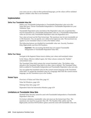 your users can see a value in their preferred languages, yet the values will be validated
against a hidden value that is not translated.
Implementation
Dene Your Translatable Value Set
Deﬁne your Translatable Independent or Translatable Dependent value set in the
Value Sets form. Choose Translatable Independent or Translatable Dependent for your
Validation Type.
Translatable Dependent value sets behave like Dependent value sets except that they
must be dependent on a Translatable Independent value set. A Translatable Independent
value set can have only Translatable Dependent value sets dependent on it.
Your value set must use the Char format type. The maximum size for any translatable set
is 150 characters. You can specify your values to be Uppercase only. The maximum size
applies to your translated values as well as the hidden values.
The following features are disabled for translatable value sets: Security, Numbers
Only, Right-justify and Zero-Fill Numbers.
Important: The Accounting Flexﬁeld does not support Translatable
Independent or Translatable Dependent Value Sets.
Dene Your Values
Navigate to the Segment Values form to deﬁne your values and translated values.
In the Values, Effective tabbed region, the Value column contains the "hidden"
untranslated value.
The Translated Value ﬁeld contains the current translated value. The hidden value
defaults in the Translated Value ﬁeld if no other value is deﬁned. The Translated Value
ﬁeld is enabled for Translatable Independent and Translatable Dependent value sets only.
You can update the translated value for the current session language in the Translated
Value ﬁeld. To update the translated value for a language other than the current session
language, use the Translation icon in the Toolbar.
Related Topics
Overview of Values and Value Sets, page 4-1
Value Set Windows, page 4-36
Deﬁning Value Sets, page 4-37
Dependent Value Set Information Window, page 4-39
Limitations on Translatable Value Sets
Flexﬁeld Value Security cannot be used with Translatable Independent or Translatable
Dependent value sets.
For format validation, translatable value sets must use the format type Char. The
maximum size must be no greater than 150. The Number Only option and the
Right-justify and Zero-Fill Numbers option cannot be used with translatable value sets.
4-30 Oracle Applications Flexelds Guide
 