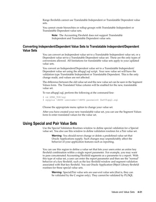 Range ﬂexﬁelds cannot use Translatable Independent or Translatable Dependent value
sets.
You cannot create hierarchies or rollup groups with Translatable Independent or
Translatable Dependent value sets.
Note: The Accounting Flexﬁeld does not support Translatable
Independent and Translatable Dependent value sets.
Converting Independent/Dependent Value Sets to Translatable Independent/Dependent
Value Sets
You can convert an Independent value set to a Translatable Independent value set, or a
Dependent value set to a Translatable Dependent value set. These are the only types of
conversions allowed. All limitations for translatable value sets apply to your updated
value sets.
You convert an Independent/Dependent value set to a Translatable Independent/
Dependent value set using the affupg1.sql script. Your new value set will have the
validation type Translatable Independent or Translatable Dependent. This is the only
change made, and values are not affected.
The difference between the old value set and the new value set can be seen in the Segment
Values form. The Translated Value column will be enabled for the new, translatable
value set.
To run affupg1.sql, perform the following at the command line:
$ cd $FND_TOP/sql
$ sqlplus <APPS username>/<APPS password> @afffupg1.sql
Choose the appropriate menu option to change your value set.
After you have created your new translatable value set, you can use the Segment Values
form to enter translated values for the value set.
Using Special and Pair Value Sets
Use the Special Validation Routines window to deﬁne special validation for a Special
value set. You also use this window to deﬁne validation routines for a Pair value set.
Warning: You should never change or delete a predeﬁned value set that
Oracle Applications supply. Such changes may unpredictably affect the
behavior of your application features such as reporting.
You can use this region to deﬁne a value set that lets your users enter an entire key
ﬂexﬁeld combination within a single report parameter. For example, you may want
to pass concatenated Accounting Flexﬁeld segments as a parameter to a report. With
this type of value set, a user can enter the report parameter and then see the "normal"
behavior of a key ﬂexﬁeld, such as the key ﬂexﬁeld window and segment validation
associated with that key ﬂexﬁeld. You use Oracle Application Object Library ﬂexﬁeld
routines for these special value sets.
Warning: Special/Pair value sets are user-exit value sets (that is, they can
be validated by the C engine only). They cannot be validated by PL/SQL
Values and Value Sets 4-31
 