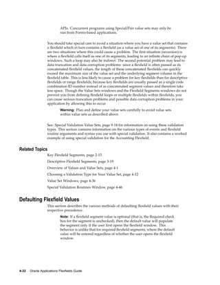 APIs. Concurrent programs using Special/Pair value sets may only be
run from Forms-based applications.
You should take special care to avoid a situation where you have a value set that contains
a ﬂexﬁeld which in turn contains a ﬂexﬁeld (as a value set of one of its segments). There
are two situations where this could cause a problem. The ﬁrst situation (recursion) is
where a ﬂexﬁeld calls itself as one of its segments, leading to an inﬁnite chain of pop-up
windows. Such a loop may also be indirect. The second potential problem may lead to
data truncation and data corruption problems: since a ﬂexﬁeld is often passed as its
concatenated ﬂexﬁeld values, the length of these concatenated ﬂexﬁelds can quickly
exceed the maximum size of the value set and the underlying segment column in the
ﬂexﬁeld table. This is less likely to cause a problem for key ﬂexﬁelds than for descriptive
ﬂexﬁelds or range ﬂexﬁelds, because key ﬂexﬁelds are usually passed as a single code
combination ID number instead of as concatenated segment values and therefore take
less space. Though the Value Sets windows and the Flexﬁeld Segments windows do not
prevent you from deﬁning ﬂexﬁeld loops or multiple ﬂexﬁelds within ﬂexﬁelds, you
can cause serious truncation problems and possible data corruption problems in your
application by allowing this to occur.
Warning: Plan and deﬁne your value sets carefully to avoid value sets
within value sets as described above.
See: Special Validation Value Sets, page 9-14 for information on using these validation
types. This section contains information on the various types of events and ﬂexﬁeld
routine arguments and syntax you use with special validation. It also contains a worked
example of using special validation for the Accounting Flexﬁeld.
Related Topics
Key Flexﬁeld Segments, page 2-13
Descriptive Flexﬁeld Segments, page 3-19
Overview of Values and Value Sets, page 4-1
Choosing a Validation Type for Your Value Set, page 4-12
Value Set Windows, page 4-36
Special Validation Routines Window, page 4-46
Defaulting Flexeld Values
This section describes the various methods of defaulting ﬂexﬁeld values with their
respective precedence.
Note: If a ﬂexﬁeld segment value is optional (that is, the Required check
box for the segment is unchecked), then the default value will populate
the segment only if the user ﬁrst opens the ﬂexﬁeld window. This
behavior is unlike that for required ﬂexﬁeld segments, where the default
value will be entered regardless of whether the user opens the ﬂexﬁeld
window.
4-32 Oracle Applications Flexelds Guide
 