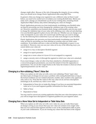 changes might affect. Because of the risk of damaging the integrity of your existing
data, you should never change Oracle Applications data using SQL*Plus.
In general, when you change your segment to use a different value set than it used
before, you need to be careful not to invalidate your existing ﬂexﬁeld data. Before you
make such a change you should back up all of your existing data, including Oracle
Application Object Library data, before attempting any value set changes.
Oracle Applications prevents you from inadvertently invalidating your ﬂexﬁeld value
set data by preventing you from changing the validation type of an existing value
set. However, sometimes your business needs change unforeseeably, and you may need
to change the validation type of your value set by deﬁning a new value set and attaching
it to your ﬂexﬁeld segment in place of your old value set. Whether you can change your
value set depends on your value set’s current type and the type you want to change
to. See the following lists to determine if you can make such changes to your ﬂexﬁeld.
Oracle Applications also prevents you from inadvertently invalidating your ﬂexﬁeld
value set data by preventing you from deleting an existing value set under some
conditions. If you deﬁne and save a value set and then immediately re-query it, you
can delete it. However, once you use your value set in any of the following ways, you
cannot delete your value set:
• assign it to a key or descriptive ﬂexﬁeld segment
• assign it to report parameter
• assign one or more values to it (even if it is not assigned to a segment)
• assign a security rule to it (through the segment to which your value set is attached)
If you must change a value set after it has been attached to a ﬂexﬁeld segment(s) or
a concurrent program parameter(s), you must ﬁrst detach it from the segment(s) or
parameter(s). You can use the Usages button in the Value Set window to ﬁnd out which
segments/parameters use the value set.
Changing to a Non-validating ("None") Value Set
When you replace an old value set with a new non-validating ("None" type) value
set, these types of changes do not cause a problem with existing ﬂexﬁeld data so long as
the format conditions are not violated (character, number, date, numbers only, uppercase
only, and so on). Note that the values in the new value set do not have descriptions
(meanings) at all, and that any value is now valid:
• Independent to None (do not make this change if you have an associated dependent
value set or if you need segment qualiﬁer information for those values)
• Table to None
• Dependent to None
You may need to convert any existing application data that uses value descriptions, since
you will no longer have descriptions or segment qualiﬁers for your segment values.
Changing from a None Value Set to Independent or Table Value Sets
When you replace an old value set with a new value set, you can make these types
of changes as long as you ensure that your new value set contains every single value
that you ever used for that segment and that is now in the combinations table as parts
of your code combinations. If you are missing any values that had been in the original
4-34 Oracle Applications Flexelds Guide
 