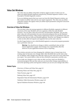 Value Set Windows
The value sets you deﬁne using these windows appear in lists of values you see
when you deﬁne ﬂexﬁeld segments using the Key Flexﬁeld Segments window or the
Descriptive Flexﬁeld Segments window.
If you are deﬁning reports that your users run from the Submit Requests window, use
this window to deﬁne value sets for your report arguments. The value sets you deﬁne
using this window also appear when you deﬁne report parameters using the Concurrent
Programs window.
Overview of Value Set Windows
You can share value sets among segments in different ﬂexﬁelds, segments in different
structures of the same ﬂexﬁeld, and even segments within the same ﬂexﬁeld
structure. You can share value sets across key and descriptive ﬂexﬁelds. You can also
share value sets with parameters for your concurrent programs that use the Standard
Request Submission feature. Many Oracle Applications reports use predeﬁned value sets
that you may also use with your ﬂexﬁeld segments. However, any changes you make to
a value set also affect all requests and segments that use the same value set.
Use the Usages button to view which ﬂexﬁeld segment or concurrent program parameter
uses a particular value set.
Warning: You should never change or delete a predeﬁned value set that
Oracle Applications supply. Such changes may unpredictably affect the
behavior of your application features such as reporting.
This window prevents you from changing the validation type or format type of an
existing value set because your changes affect other ﬂexﬁelds that use the same value
set. In addition, other changes may affect the values in your value set in ways other than
you expect. You cannot delete a value set that a ﬂexﬁeld or parameter currently uses.
If you make any changes to your value set after you have used your ﬂexﬁeld or
concurrent program that uses this value set, you must either change responsibilities or
exit to the operating system and log back in before you can see your changes take effect.
Related Topics
Overview of Values and Value Sets, page 4-1
Planning Values and Value Sets, page 4-2
Value Formats, page 4-4
Deﬁning Value Sets, page 4-37
Dependent Value Set Information Window, page 4-39
Validation Table Information Window, page 4-41
Special Validation Routines Window, page 4-46
4-36 Oracle Applications Flexelds Guide
 