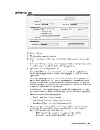 Dening Value Sets
To deﬁne a value set:
1. Navigate to the Value Sets window.
2. Enter a unique name for this value set. See: Value Set Naming Conventions, page
4-17.
3. If you are modifying an existing value set, you can, with the proper privileges, view
where the value set is used. See: Value Set Usages, page 4-47.
4. Specify the List Type for your value set.
Choose List of Values if your value set should not provide the LongList feature
in Oracle Forms applications. A user will not see a poplist in Oracle Self-Service
applications.
Choose Long List of Values if your value set should provide the LongList feature in
Oracle Forms Applications. The LongList feature requires a user to enter a partial
segment value before the list of values retrieves all available values. You may not
enable LongList for a value set that has a validation type of None. A user will not see
a poplist in Oracle Self-Service applications.
Choose Poplist if your value set should not provide the LongList feature in Oracle
Forms applications, but should provide a poplist in Oracle Self-Service applications.
Here are guidelines for the List Type ﬁeld:
• Poplist - fewer than 10 values expected
• List of Values - between 10 and 200 values expected
• Long List of Values - more than 200 values expected
5. Specify the Security Type you plan to use with any segments that use this value
set. Security does not apply to value sets of validation type None, Special, or
Pair. See: Deﬁning Security Rules, page 5-13.
Note: Flexﬁeld value security is not available for Translatable
Independent and Translatable Dependent value sets.
Values and Value Sets 4-37
 