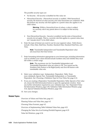 The possible security types are:
• No Security - All security is disabled for this value set.
• Hierarchical Security - Hierarchical security is enabled. With hierarchical
security, the features of value security and value hierarchies are combined. With
this feature any security rule that applies to a parent value also applies to its
child values.
Warning: Within a hierarchical tree of values, a value is subject
to a security rule if any parent above it is subject to that security
rule.
• Non-Hierarchical Security - Security is enabled, but the rules of hierarchical
security do not apply. That is, a security rule that applies to a parent value does
not "cascade down" to its child values.
6. Enter the type of format you want to use for your segment values. Valid choices
include: Char, Date, DateTime, Number, Standard Date, Standard DateTime, and
Time.
Note: Translatable Independent and Translatable Dependent value
sets must have the Char format.
7. Enter formatting information appropriate to your format type, including information
such as whether your values should include numbers only and whether they must
fall within a certain range.
Note: The maximum size for Translatable Independent and
Translatable Dependent value set values is 150. You cannot use the
Numbers Only feature or the Right-Justify and Zero-ﬁll feature with
translatable value sets.
8. Select your validation type: Independent, Dependent, Table, None
(non-validated), Special, Pair, Translatable Independent, or Translatable
Dependent. See: Choosing a Validation Type for Your Value Set, page 4-12.
9. If you are creating a Dependent, Translatable Dependent, Table, Special or Pair value
set, choose the Edit Information button to open the appropriate window. Enter
any further information required for your validation type. See: Dependent Value
Set Information Window, page 4-39, Validation Table Information Window, page
4-41, Special Validation Routines Window, page 4-46.
10. Save your changes.
Related Topics
Overview of Values and Value Sets, page 4-1
Planning Values and Value Sets, page 4-2
Choosing Value Formats, page 4-2
Overview of Implementing Table-Validated Value Sets, page 4-21
Changing the Value Set of an Existing Flexﬁeld Segment, page 4-33
Value Set Windows, page 4-36
4-38 Oracle Applications Flexelds Guide
 