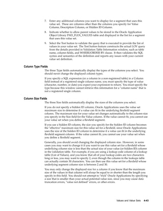 7. Enter any additional columns you want to display for a segment that uses this
value set. These are columns other than the columns you specify for Value
Column, Description Column, or Hidden ID Column.
8. Indicate whether to allow parent values to be stored in the Oracle Application
Object Library FND_FLEX_VALUES table and displayed in the list for a segment
that uses this value set.
9. Select the Test button to validate the query that is executed to provide the list of
values in your value set. The Test button feature constructs the actual LOV query
from the details provided in Validation Table Information window, such as table
name, column ﬁelds, and WHERE/ORDER BY clause. It then validates the SQL
syntax and semantics of the deﬁnition and reports any issues with your current
value set deﬁnition.
Column Type Fields
The three Type ﬁelds automatically display the types of the columns you select. You
should never change the displayed column types.
If you specify a SQL expression (or a column in a non-registered table) in a Column
ﬁeld instead of a registered single column name, you must specify the type of value
(character, number, or date) you expect your expression to return. You must specify the
type because this window cannot retrieve this information for a "column name" that is
not a registered single column.
Column Size Fields
The three Size ﬁelds automatically display the sizes of the columns you select.
If you do not specify a hidden ID column, Oracle Applications uses the value set
maximum size to determine if a value can ﬁt in the underlying ﬂexﬁeld segment
column. The maximum size for your value set changes automatically to the column size
you specify in the Size ﬁeld for the Value column. If the value cannot ﬁt, you cannot use
your value set when you deﬁne a ﬂexﬁeld segment.
If you use a hidden ID column, the size you specify for the hidden ID column becomes
the "effective" maximum size for this value set for a ﬂexﬁeld, since Oracle Applications
uses the size of the hidden ID column to determine if a value can ﬁt in the underlying
ﬂexﬁeld segment column. If the value cannot ﬁt, you cannot use your value set when
you deﬁne a ﬂexﬁeld segment.
Generally, you should avoid changing the displayed column size. However, in some
cases you may want to change it if you want to use this value set for a ﬂexﬁeld whose
underlying column size is less than the actual size of your value (or hidden ID) column
in the validation table. For example, if you are using a lookup code column of a lookup
table (List of Values), and you know that all of your lookup codes are two characters
long or less, you may want to specify 2, even though the column in the lookups table
can actually contain 30 characters. You can then use this value set for a ﬂexﬁeld whose
underlying segment column size is between 2 and 30.
You may only change the displayed size for a column if you know that the maximum
size of the values in that column will always be equal to or shorter than the length you
specify in this ﬁeld. You should not attempt to "trick" Oracle Applications by specifying
a size that is smaller than your actual potential value size, since you may cause data
truncation errors, "value not deﬁned" errors, or other errors.
Values and Value Sets 4-43
 