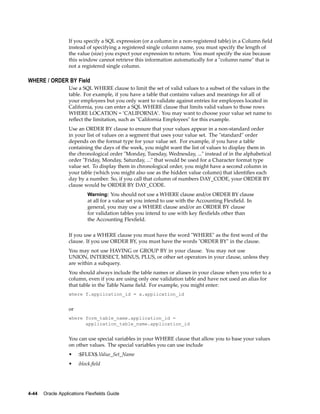 If you specify a SQL expression (or a column in a non-registered table) in a Column ﬁeld
instead of specifying a registered single column name, you must specify the length of
the value (size) you expect your expression to return. You must specify the size because
this window cannot retrieve this information automatically for a "column name" that is
not a registered single column.
WHERE / ORDER BY Field
Use a SQL WHERE clause to limit the set of valid values to a subset of the values in the
table. For example, if you have a table that contains values and meanings for all of
your employees but you only want to validate against entries for employees located in
California, you can enter a SQL WHERE clause that limits valid values to those rows
WHERE LOCATION = ’CALIFORNIA’. You may want to choose your value set name to
reﬂect the limitation, such as "California Employees" for this example.
Use an ORDER BY clause to ensure that your values appear in a non-standard order
in your list of values on a segment that uses your value set. The "standard" order
depends on the format type for your value set. For example, if you have a table
containing the days of the week, you might want the list of values to display them in
the chronological order "Monday, Tuesday, Wednesday, ..." instead of in the alphabetical
order "Friday, Monday, Saturday, ..." that would be used for a Character format type
value set. To display them in chronological order, you might have a second column in
your table (which you might also use as the hidden value column) that identiﬁes each
day by a number. So, if you call that column of numbers DAY_CODE, your ORDER BY
clause would be ORDER BY DAY_CODE.
Warning: You should not use a WHERE clause and/or ORDER BY clause
at all for a value set you intend to use with the Accounting Flexﬁeld. In
general, you may use a WHERE clause and/or an ORDER BY clause
for validation tables you intend to use with key ﬂexﬁelds other than
the Accounting Flexﬁeld.
If you use a WHERE clause you must have the word "WHERE" as the ﬁrst word of the
clause. If you use ORDER BY, you must have the words "ORDER BY" in the clause.
You may not use HAVING or GROUP BY in your clause. You may not use
UNION, INTERSECT, MINUS, PLUS, or other set operators in your clause, unless they
are within a subquery.
You should always include the table names or aliases in your clause when you refer to a
column, even if you are using only one validation table and have not used an alias for
that table in the Table Name ﬁeld. For example, you might enter:
where f.application_id = a.application_id
or
where form_table_name.application_id =
application_table_name.application_id
You can use special variables in your WHERE clause that allow you to base your values
on other values. The special variables you can use include
• :$FLEX$.Value_Set_Name
• :block.ﬁeld
4-44 Oracle Applications Flexelds Guide
 