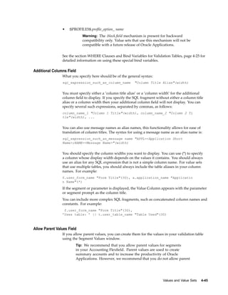 • :$PROFILES$.proﬁle_option_ name
Warning: The :block.ﬁeld mechanism is present for backward
compatibility only. Value sets that use this mechanism will not be
compatible with a future release of Oracle Applications.
See the section WHERE Clauses and Bind Variables for Validation Tables, page 4-25 for
detailed information on using these special bind variables.
Additional Columns Field
What you specify here should be of the general syntax:
sql_expression_such_as_column_name "Column Title Alias"(width)
You must specify either a ’column title alias’ or a ’column width’ for the additional
column ﬁeld to display. If you specify the SQL fragment without either a column title
alias or a column width then your additional column ﬁeld will not display. You can
specify several such expressions, separated by commas, as follows:
column_name_1 "Column 1 Title"(width), column_name_2 "Column 2 Ti
tle"(width), ...
You can also use message names as alias names, this functionality allows for ease of
translation of column titles. The syntax for using a message name as an alias name is:
sql_expression_such_as_message name "APPL=<Application Short
Name>;NAME=<Message Name>"(width)
You should specify the column widths you want to display. You can use (*) to specify
a column whose display width depends on the values it contains. You should always
use an alias for any SQL expression that is not a simple column name. For value sets
that use multiple tables, you should always include the table aliases in your column
names. For example:
f.user_form_name "Form Title"(30), a.application_name "Applicatio
n Name"(*)
If the segment or parameter is displayed, the Value Column appears with the parameter
or segment prompt as the column title.
You can include more complex SQL fragments, such as concatenated column names and
constants. For example:
f.user_form_name "Form Title"(30),
’Uses table: ’ || t.user_table_name "Table Used"(30)
Allow Parent Values Field
If you allow parent values, you can create them for the values in your validation table
using the Segment Values window.
Tip: We recommend that you allow parent values for segments
in your Accounting Flexﬁeld. Parent values are used to create
summary accounts and to increase the productivity of Oracle
Applications. However, we recommend that you do not allow parent
Values and Value Sets 4-45
 