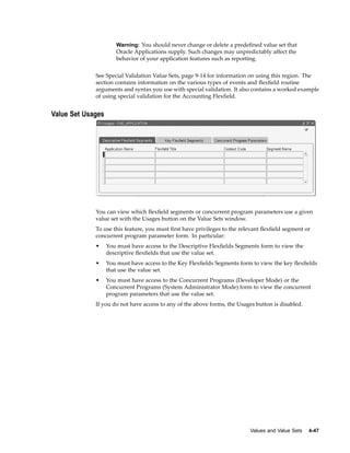 Warning: You should never change or delete a predeﬁned value set that
Oracle Applications supply. Such changes may unpredictably affect the
behavior of your application features such as reporting.
See Special Validation Value Sets, page 9-14 for information on using this region. The
section contains information on the various types of events and ﬂexﬁeld routine
arguments and syntax you use with special validation. It also contains a worked example
of using special validation for the Accounting Flexﬁeld.
Value Set Usages
You can view which ﬂexﬁeld segments or concurrent program parameters use a given
value set with the Usages button on the Value Sets window.
To use this feature, you must ﬁrst have privileges to the relevant ﬂexﬁeld segment or
concurrent program parameter form. In particular:
• You must have access to the Descriptive Flexﬁelds Segments form to view the
descriptive ﬂexﬁelds that use the value set.
• You must have access to the Key Flexﬁelds Segments form to view the key ﬂexﬁelds
that use the value set.
• You must have access to the Concurrent Programs (Developer Mode) or the
Concurrent Programs (System Administrator Mode) form to view the concurrent
program parameters that use the value set.
If you do not have access to any of the above forms, the Usages button is disabled.
Values and Value Sets 4-47
 