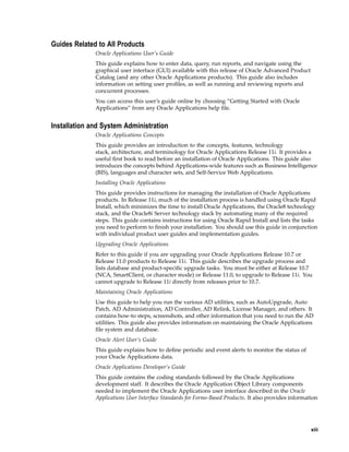 Guides Related to All Products
Oracle Applications User’s Guide
This guide explains how to enter data, query, run reports, and navigate using the
graphical user interface (GUI) available with this release of Oracle Advanced Product
Catalog (and any other Oracle Applications products). This guide also includes
information on setting user proﬁles, as well as running and reviewing reports and
concurrent processes.
You can access this user’s guide online by choosing ”Getting Started with Oracle
Applications” from any Oracle Applications help ﬁle.
Installation and System Administration
Oracle Applications Concepts
This guide provides an introduction to the concepts, features, technology
stack, architecture, and terminology for Oracle Applications Release 11i. It provides a
useful ﬁrst book to read before an installation of Oracle Applications. This guide also
introduces the concepts behind Applications-wide features such as Business Intelligence
(BIS), languages and character sets, and Self-Service Web Applications.
Installing Oracle Applications
This guide provides instructions for managing the installation of Oracle Applications
products. In Release 11i, much of the installation process is handled using Oracle Rapid
Install, which minimizes the time to install Oracle Applications, the Oracle8 technology
stack, and the Oracle8i Server technology stack by automating many of the required
steps. This guide contains instructions for using Oracle Rapid Install and lists the tasks
you need to perform to ﬁnish your installation. You should use this guide in conjunction
with individual product user guides and implementation guides.
Upgrading Oracle Applications
Refer to this guide if you are upgrading your Oracle Applications Release 10.7 or
Release 11.0 products to Release 11i. This guide describes the upgrade process and
lists database and product-speciﬁc upgrade tasks. You must be either at Release 10.7
(NCA, SmartClient, or character mode) or Release 11.0, to upgrade to Release 11i. You
cannot upgrade to Release 11i directly from releases prior to 10.7.
Maintaining Oracle Applications
Use this guide to help you run the various AD utilities, such as AutoUpgrade, Auto
Patch, AD Administration, AD Controller, AD Relink, License Manager, and others. It
contains how-to steps, screenshots, and other information that you need to run the AD
utilities. This guide also provides information on maintaining the Oracle Applications
ﬁle system and database.
Oracle Alert User’s Guide
This guide explains how to deﬁne periodic and event alerts to monitor the status of
your Oracle Applications data.
Oracle Applications Developer’s Guide
This guide contains the coding standards followed by the Oracle Applications
development staff. It describes the Oracle Application Object Library components
needed to implement the Oracle Applications user interface described in the Oracle
Applications User Interface Standards for Forms-Based Products. It also provides information
xiii
 