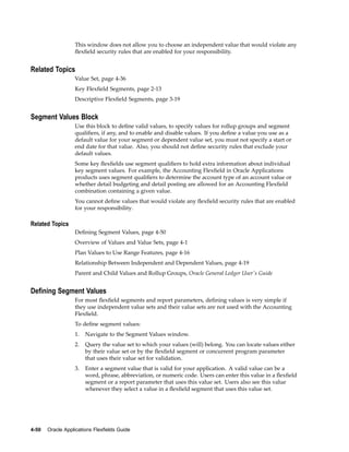 This window does not allow you to choose an independent value that would violate any
ﬂexﬁeld security rules that are enabled for your responsibility.
Related Topics
Value Set, page 4-36
Key Flexﬁeld Segments, page 2-13
Descriptive Flexﬁeld Segments, page 3-19
Segment Values Block
Use this block to deﬁne valid values, to specify values for rollup groups and segment
qualiﬁers, if any, and to enable and disable values. If you deﬁne a value you use as a
default value for your segment or dependent value set, you must not specify a start or
end date for that value. Also, you should not deﬁne security rules that exclude your
default values.
Some key ﬂexﬁelds use segment qualiﬁers to hold extra information about individual
key segment values. For example, the Accounting Flexﬁeld in Oracle Applications
products uses segment qualiﬁers to determine the account type of an account value or
whether detail budgeting and detail posting are allowed for an Accounting Flexﬁeld
combination containing a given value.
You cannot deﬁne values that would violate any ﬂexﬁeld security rules that are enabled
for your responsibility.
Related Topics
Deﬁning Segment Values, page 4-50
Overview of Values and Value Sets, page 4-1
Plan Values to Use Range Features, page 4-16
Relationship Between Independent and Dependent Values, page 4-19
Parent and Child Values and Rollup Groups, Oracle General Ledger User's Guide
Dening Segment Values
For most ﬂexﬁeld segments and report parameters, deﬁning values is very simple if
they use independent value sets and their value sets are not used with the Accounting
Flexﬁeld.
To deﬁne segment values:
1. Navigate to the Segment Values window.
2. Query the value set to which your values (will) belong. You can locate values either
by their value set or by the ﬂexﬁeld segment or concurrent program parameter
that uses their value set for validation.
3. Enter a segment value that is valid for your application. A valid value can be a
word, phrase, abbreviation, or numeric code. Users can enter this value in a ﬂexﬁeld
segment or a report parameter that uses this value set. Users also see this value
whenever they select a value in a ﬂexﬁeld segment that uses this value set.
4-50 Oracle Applications Flexelds Guide
 