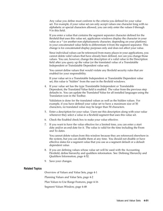 Any value you deﬁne must conform to the criteria you deﬁned for your value
set. For example, if your value set can only accept values one character long with no
alphabetic or special characters allowed, you can only enter the values 0 through
9 in this ﬁeld.
If you enter a value that contains the segment separator character deﬁned for the
ﬂexﬁeld that uses this value set, application windows display the character in your
value as a ^ (or another non-alphanumeric character, depending on your platform)
in your concatenated value ﬁelds to differentiate it from the segment separator. This
change is for concatenated display purposes only and does not affect your value.
Since individual values can be referenced from many places in your applications, you
cannot delete valid values that have already been deﬁned, nor can you change those
values. You can, however, change the description of a valid value in the Description
ﬁeld after you query up the value (or the translated value of a Translatable
Independent or Translatable Dependent value set).
You cannot deﬁne values that would violate any ﬂexﬁeld security rules that are
enabled for your responsibility.
If your value set is a Translatable Independent or Translatable Dependent value
set, this value is "hidden" from the user in the ﬂexﬁeld windows.
4. If your value set has the type Translatable Independent or Translatable
Dependent, the Translated Value ﬁeld is enabled. The value from the previous step
defaults in. You can update the Translated Value for all installed languages using the
Translation icon in the Toolbar.
Validation is done for the translated values as well as the hidden values. For
example, if you have deﬁned your value set to have a maximum size of 50
characters, no translated value may be larger than 50 characters.
5. Enter a description for your value. Users see this description along with your value
whenever they select a value in a ﬂexﬁeld segment that uses this value set.
6. Check the Enabled check box to make your value effective.
7. If you want to have the value effective for a limited time, you can enter a start
date and/or an end date for it. The value is valid for the time including the From
and To dates.
You cannot delete values from this window because they are referenced elsewhere in
the system, but you can disable them at any time. You should not disable or have
effective dates for a segment value that you use as a segment default or a default
dependent value.
8. If you are deﬁning values whose value set will be used with the Accounting
Flexﬁeld, deﬁne hierarchy and qualiﬁers information. See: Deﬁning Hierarchy and
Qualiﬁers Information, page 4-52.
9. Save your changes.
Related Topics
Overview of Values and Value Sets, page 4-1
Planning Values and Value Sets, page 4-2
Plan Values to Use Range Features, page 4-16
Segment Values Window, page 4-48
Values and Value Sets 4-51
 