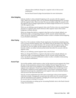 whenever these attributes change for a segment value in that account
combination.
See the Oracle General Ledger documentation for more information.
Allow Budgeting
Indicate whether to allow detailed budgeting to GL accounts with this segment
value. When you accept this value, you can perform detailed budgeting to GL accounts
with this segment value. When you enter No, you can neither assign GL accounts with
this segment value to budget organizations nor deﬁne budget formulas for GL accounts
with this segment value.
When you are deﬁning a parent segment value, enter No here, since you cannot budget
amounts to a segment value which references other segment values where detail
budgeting is already allowed.
When you change this ﬁeld for a segment value that you have already deﬁned, you
should also make a corresponding change to all GL accounts which include that
value. Use the GL Account Combinations window to allow or disallow detail budgeting
to your ﬂexﬁeld combinations.
Allow Posting
Enter Yes or No to indicate whether Oracle Applications should allow detailed posting
to GL accounts with this segment value. The default value for this ﬁeld is Yes. When you
accept this value, you can post directly to GL accounts with this segment value. When
you enter No, you can neither use this segment value in GL accounts on the Enter
Journals window, nor deﬁne formula journal entries that affect GL accounts with this
segment value.
When you are deﬁning a parent segment value, enter No here.
When you change this ﬁeld for a segment value that you have already deﬁned, you
should also make a corresponding change to all GL accounts which include that
value. Use the GL Account Combinations window to allow or disallow detail posting
to your ﬂexﬁeld combinations.
Account Type
You see this qualiﬁer, which requires a value, for the natural account segment only. Enter
the type of your proprietary account (Asset, Liability, Owners’ Equity, Revenue or
Expense) or the type of your budgetary account (Budgetary Dr or Budgetary Cr) your
segment value represents. Choose any proprietary balance sheet account type if you
are deﬁning a statistical account segment value. If you choose a proprietary income
statement account type for a statistical account segment value, your statistical balance
will zero-out at the end of the ﬁscal year.
Your GL account combinations have the same account type as the account segment
which they include. Changing the account type only affects new GL accounts created
with the reclassiﬁed account segment. Changing the account type does not change
the account type of existing GL accounts.
For more information on setting up the Accounting Flexﬁeld, refer to the Oracle General
Ledger documentation.
Values and Value Sets 4-53
 