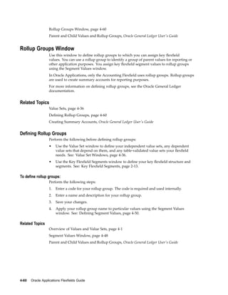 Rollup Groups Window, page 4-60
Parent and Child Values and Rollup Groups, Oracle General Ledger User's Guide
Rollup Groups Window
Use this window to deﬁne rollup groups to which you can assign key ﬂexﬁeld
values. You can use a rollup group to identify a group of parent values for reporting or
other application purposes. You assign key ﬂexﬁeld segment values to rollup groups
using the Segment Values window.
In Oracle Applications, only the Accounting Flexﬁeld uses rollup groups. Rollup groups
are used to create summary accounts for reporting purposes.
For more information on deﬁning rollup groups, see the Oracle General Ledger
documentation.
Related Topics
Value Sets, page 4-36
Deﬁning Rollup Groups, page 4-60
Creating Summary Accounts, Oracle General Ledger User's Guide
Dening Rollup Groups
Perform the following before deﬁning rollup groups:
• Use the Value Set window to deﬁne your independent value sets, any dependent
value sets that depend on them, and any table-validated value sets your ﬂexﬁeld
needs. See: Value Set Windows, page 4-36.
• Use the Key Flexﬁeld Segments window to deﬁne your key ﬂexﬁeld structure and
segments. See: Key Flexﬁeld Segments, page 2-13.
To dene rollup groups:
Perform the following steps:
1. Enter a code for your rollup group. The code is required and used internally.
2. Enter a name and description for your rollup group.
3. Save your changes.
4. Apply your rollup group name to particular values using the Segment Values
window. See: Deﬁning Segment Values, page 4-50.
Related Topics
Overview of Values and Value Sets, page 4-1
Segment Values Window, page 4-48
Parent and Child Values and Rollup Groups, Oracle General Ledger User's Guide
4-60 Oracle Applications Flexelds Guide
 
