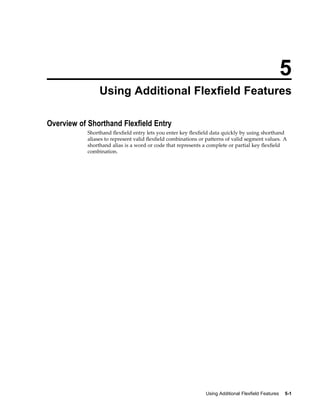 5
Using Additional Flexeld Features
Overview of Shorthand Flexeld Entry
Shorthand ﬂexﬁeld entry lets you enter key ﬂexﬁeld data quickly by using shorthand
aliases to represent valid ﬂexﬁeld combinations or patterns of valid segment values. A
shorthand alias is a word or code that represents a complete or partial key ﬂexﬁeld
combination.
Using Additional Flexeld Features 5-1
 