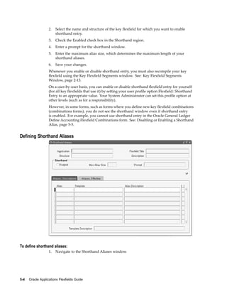 2. Select the name and structure of the key ﬂexﬁeld for which you want to enable
shorthand entry.
3. Check the Enabled check box in the Shorthand region.
4. Enter a prompt for the shorthand window.
5. Enter the maximum alias size, which determines the maximum length of your
shorthand aliases.
6. Save your changes.
Whenever you enable or disable shorthand entry, you must also recompile your key
ﬂexﬁeld using the Key Flexﬁeld Segments window. See: Key Flexﬁeld Segments
Window, page 2-13.
On a user-by-user basis, you can enable or disable shorthand ﬂexﬁeld entry for yourself
(for all key ﬂexﬁelds that use it) by setting your user proﬁle option Flexﬁeld: Shorthand
Entry to an appropriate value. Your System Administrator can set this proﬁle option at
other levels (such as for a responsibility).
However, in some forms, such as forms where you deﬁne new key ﬂexﬁeld combinations
(combinations forms), you do not see the shorthand window even if shorthand entry
is enabled. For example, you cannot use shorthand entry in the Oracle General Ledger
Deﬁne Accounting Flexﬁeld Combinations form. See: Disabling or Enabling a Shorthand
Alias, page 5-5.
Dening Shorthand Aliases
To dene shorthand aliases:
1. Navigate to the Shorthand Aliases window.
5-4 Oracle Applications Flexelds Guide
 