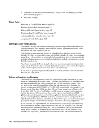 5. Deﬁne the security rule elements that make up your rule. See: Deﬁning Security
Rule Elements, page 5-14.
6. Save your changes.
Related Topics
Overview of Flexﬁeld Value Security, page 5-6
Deﬁning Security Rule Elements, page 5-14
Effects of Flexﬁeld Value Security, page 5-7
Understanding Flexﬁeld Value Security, page 5-8
Activating Flexﬁeld Value Security, page 5-11
Assigning Security Rules, page 5-15
Dening Security Rule Elements
You deﬁne a security rule element by specifying a value range that includes both a low
and high value for your segment. A security rule element applies to all segment values
included in the value range you specify.
You identify each security rule element as either Include or Exclude, where Include
includes all values in the speciﬁed range, and Exclude excludes all values in the speciﬁed
range. Every rule must have at least one Include rule element, since a rule automatically
excludes all values unless you speciﬁcally include them. Exclude rule elements override
Include rule elements.
You should always include any default values you use in your segments or dependent
value sets. If the default value is secured, the ﬂexﬁeld window erases it from the segment
as the window opens, and the user must enter a value manually.
If you want to specify a single value to include or exclude, enter the same value in both
the Low and High ﬁelds.
Minimum and maximum possible values
The lowest and highest possible values in a range depend on the format type of your
value set. For example, you might create a value set with format type of Number where
the user can enter only the values between 0 and 100. Or, you might create a value
set with format type of Standard Date where the user can enter only dates for the
current year (a range of 01-JAN-2002 to 31-DEC-2002, for example). For example, if your
format type is Char, then 1000 is less than 110, but if your format type is Number, 110
is less than 1000. The lowest and highest possible values in a range are also operating
system dependent. When you use a Char format type for most platforms (ASCII
platforms), numeric characters are "less" than alphabetic characters (that is, 9 is less than
A), but for some platforms (EBCDIC platforms) numeric characters are "greater" than
alphabetic characters (that is, Z is less than 0). The window gives you an error message if
you specify a larger minimum value than your maximum value for your platform.
If you leave the low segment blank, the minimum value for this range is automatically
the smallest value possible for your segment’s value set. For example, if the value set
maximum size is 3 and Right-justify and Zero-ﬁll Numbers is checked, the minimum
value is 000. However, if the value set has a maximum size of 3, has Numbers Only
checked and Right-justify and Zero-ﬁll Numbers unchecked, the minimum value is 0.
5-14 Oracle Applications Flexelds Guide
 