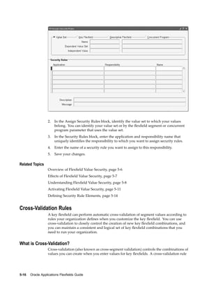2. In the Assign Security Rules block, identify the value set to which your values
belong. You can identify your value set or by the ﬂexﬁeld segment or concurrent
program parameter that uses the value set.
3. In the Security Rules block, enter the application and responsibility name that
uniquely identiﬁes the responsibility to which you want to assign security rules.
4. Enter the name of a security rule you want to assign to this responsibility.
5. Save your changes.
Related Topics
Overview of Flexﬁeld Value Security, page 5-6
Effects of Flexﬁeld Value Security, page 5-7
Understanding Flexﬁeld Value Security, page 5-8
Activating Flexﬁeld Value Security, page 5-11
Deﬁning Security Rule Elements, page 5-14
Cross-Validation Rules
A key ﬂexﬁeld can perform automatic cross-validation of segment values according to
rules your organization deﬁnes when you customize the key ﬂexﬁeld. You can use
cross-validation to closely control the creation of new key ﬂexﬁeld combinations, and
you can maintain a consistent and logical set of key ﬂexﬁeld combinations that you
need to run your organization.
What is Cross-Validation?
Cross-validation (also known as cross-segment validation) controls the combinations of
values you can create when you enter values for key ﬂexﬁelds. A cross-validation rule
5-16 Oracle Applications Flexelds Guide
 