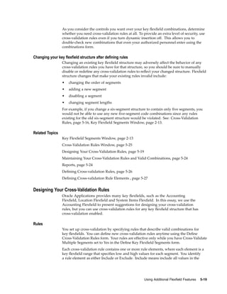 As you consider the controls you want over your key ﬂexﬁeld combinations, determine
whether you need cross-validation rules at all. To provide an extra level of security, use
cross-validation rules even if you turn dynamic insertion off. This allows you to
double-check new combinations that even your authorized personnel enter using the
combinations form.
Changing your key exeld structure after dening rules
Changing an existing key ﬂexﬁeld structure may adversely affect the behavior of any
cross-validation rules you have for that structure, so you should be sure to manually
disable or redeﬁne any cross-validation rules to reﬂect your changed structure. Flexﬁeld
structure changes that make your existing rules invalid include:
• changing the order of segments
• adding a new segment
• disabling a segment
• changing segment lengths
For example, if you change a six-segment structure to contain only ﬁve segments, you
would not be able to use any new ﬁve-segment code combinations since any rules
existing for the old six-segment structure would be violated. See: Cross-Validation
Rules, page 5-16, Key Flexﬁeld Segments Window, page 2-13.
Related Topics
Key Flexﬁeld Segments Window, page 2-13
Cross-Validation Rules Window, page 5-25
Designing Your Cross-Validation Rules, page 5-19
Maintaining Your Cross-Validation Rules and Valid Combinations, page 5-24
Reports, page 5-24
Deﬁning Cross-validation Rules, page 5-26
Deﬁning Cross-validation Rule Elements , page 5-27
Designing Your Cross-Validation Rules
Oracle Applications provides many key ﬂexﬁelds, such as the Accounting
Flexﬁeld, Location Flexﬁeld and System Items Flexﬁeld. In this essay, we use the
Accounting Flexﬁeld to present suggestions for designing your cross-validation
rules, but you can use cross-validation rules for any key ﬂexﬁeld structure that has
cross-validation enabled.
Rules
You set up cross-validation by specifying rules that describe valid combinations for
key ﬂexﬁelds. You can deﬁne new cross-validation rules anytime using the Deﬁne
Cross-Validation Rules form. Your rules are effective only while you have Cross-Validate
Multiple Segments set to Yes in the Deﬁne Key Flexﬁeld Segments form.
Each cross-validation rule contains one or more rule elements, where each element is a
key ﬂexﬁeld range that speciﬁes low and high values for each segment. You identify
a rule element as either Include or Exclude. Include means include all values in the
Using Additional Flexeld Features 5-19
 