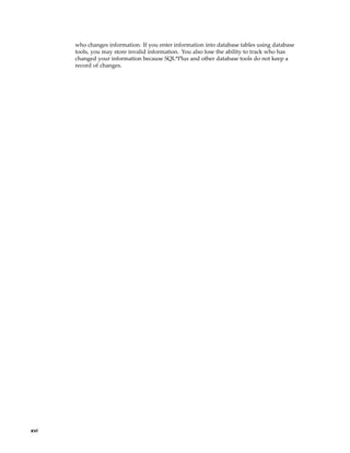 who changes information. If you enter information into database tables using database
tools, you may store invalid information. You also lose the ability to track who has
changed your information because SQL*Plus and other database tools do not keep a
record of changes.
xvi
 