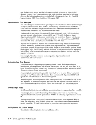 speciﬁed segment ranges, and Exclude means exclude all values in the speciﬁed
segment ranges. Every cross-validation rule must contain at least one Include rule
element. Exclude rule elements override Include rule elements. See: Key Flexﬁeld
Segments, page 2-13, Cross-Validation Rules, page 5-25.
Determine Your Error Messages
You can deﬁne your own error messages for your validation rules. Deﬁne error messages
to explain errors to users. Your ﬂexﬁeld automatically places the cursor next to the
value your user needs to change to correct the error. Deﬁne error messages based on
the frequency with which key ﬂexﬁelds errors are made.
For example, if you use the Accounting Flexﬁeld, you might have a rule preventing
revenue account values (values between 4000 and 9999) with the balance sheet
department value 000. An incorrect combination can result from the user entering an
incorrect department or an incorrect account. Maybe you intended to enter 100-4500
instead of 000-4500. Or, maybe you intended to enter 000-3500.
If you expect that most of the time the account will be wrong, deﬁne an error message
such as, "Enter only balance sheet accounts with department 000." If you expect that
most of the time the department will be wrong, deﬁne an error message such as, "Enter
departments other than 000 with revenue accounts." If you expect that either segment is
just as likely to be incorrect, deﬁne an error message that does not imply a particular
segment is in error.
For example, "You have entered an incompatible department/account
combination. Please re-enter."
Determine Your Error Segment
Determine in which segment you want to place the cursor when a key ﬂexﬁeld
combination fails a validation rule. Choose the segment you feel will most likely be in
error. If you have deﬁned a good error message, the message and the segment to which
the cursor returns should correspond.
For example, if your account segment is most likely to be in error, deﬁne your error
message to be, "Please enter only balance sheet accounts with department 000," and
specify the cursor to return to the account segment.
If either segment is as likely to be in error, specify the cursor to return to the ﬁrst of the
two segments. If the second segment is actually the one in error, it is more intuitive to
move down to a subsequent segment than it is to move back to a previous segment.
Dene Simple Rules
Avoid rules that control cross-validation across more than two segments, where possible.
For example, if you use the Accounting Flexﬁeld, you may want to prevent using
department 000 with accounts greater than 3999 for all balancing segment values except
99.
While you can deﬁne cross-validation rules that span two or more segments, keep in
mind that it becomes more difﬁcult to interpret cross-validation error messages and
correct invalid key ﬂexﬁeld combinations as your rules encompass more segments.
Using Include and Exclude Ranges
Consider the following basics of cross-validation rules:
5-20 Oracle Applications Flexelds Guide
 
