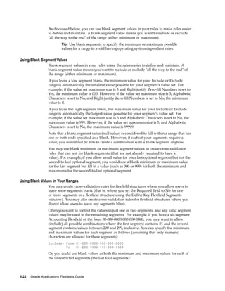 As discussed below, you can use blank segment values in your rules to make rules easier
to deﬁne and maintain. A blank segment value means you want to include or exclude
"all the way to the end" of the range (either minimum or maximum).
Tip: Use blank segments to specify the minimum or maximum possible
values for a range to avoid having operating system dependent rules.
Using Blank Segment Values
Blank segment values in your rules make the rules easier to deﬁne and maintain. A
blank segment value means you want to include or exclude "all the way to the end" of
the range (either minimum or maximum).
If you leave a low segment blank, the minimum value for your Include or Exclude
range is automatically the smallest value possible for your segment’s value set. For
example, if the value set maximum size is 3 and Right-justify Zero-ﬁll Numbers is set to
Yes, the minimum value is 000. However, if the value set maximum size is 3, Alphabetic
Characters is set to No, and Right-justify Zero-ﬁll Numbers is set to No, the minimum
value is 0.
If you leave the high segment blank, the maximum value for your Include or Exclude
range is automatically the largest value possible for your segment’s value set. For
example, if the value set maximum size is 3 and Alphabetic Characters is set to No, the
maximum value is 999. However, if the value set maximum size is 5, and Alphabetic
Characters is set to No, the maximum value is 99999.
Note that a blank segment value (null value) is considered to fall within a range that has
one or both ends speciﬁed as a blank. However, if each of your segments require a
value, you would not be able to create a combination with a blank segment anyhow.
You may use blank minimum or maximum segment values to create cross-validation
rules that can test for blank segments (that are not already required to have a
value). For example, if you allow a null value for your last optional segment but not the
second-to-last optional segment, you would use a blank minimum or maximum value
for the last segment but ﬁll in a value (such as 000 or 999) for both the minimum and
maximums for the second-to-last optional segment.
Using Blank Values in Your Ranges
You may create cross-validation rules for ﬂexﬁeld structures where you allow users to
leave some segments blank (that is, where you set the Required ﬁeld to No for one
or more segments in a ﬂexﬁeld structure using the Deﬁne Key Flexﬁeld Segments
window). You may also create cross-validation rules for ﬂexﬁeld structures where you
do not allow users to leave any segments blank.
Often you want to control the values in just one or two segments, and any valid segment
values may be used in the remaining segments. For example, if you have a six-segment
Accounting Flexﬁeld of the form 00-000-0000-000-000-0000, you may want to allow
(include) all possible combinations where the ﬁrst segment contains 01 and the second
segment contains values between 200 and 299, inclusive. You can specify the minimum
and maximum values for each segment as follows (assuming that only numeric
characters are allowed for these segments):
Include: From 01–200–0000–000–000–0000
To 01–299–9999–999–999–9999
Or, you could use blank values as both the minimum and maximum values for each of
the unrestricted segments (the last four segments):
5-22 Oracle Applications Flexelds Guide
 