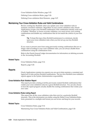 Cross-Validation Rules Window, page 5-25
Deﬁning Cross-validation Rules, page 5-26
Deﬁning Cross-validation Rule Elements , page 5-27
Maintaining Your Cross-Validation Rules and Valid Combinations
Review existing key ﬂexﬁelds when you update your cross-validation rules to
maintain consistent validation. Regardless of your current validation rules, Oracle
Applications accepts a key ﬂexﬁeld combination if the combination already exists and
is enabled. Therefore, to ensure accurate validation, you must review your existing
combinations and disable any combinations that do not match the criteria of your new
rules.
Tip: To keep this type of key ﬂexﬁeld maintenance to a minimum, decide
upon your cross-validation rules when you ﬁrst set up your key ﬂexﬁeld
structure.
If you want to prevent users from using previously-existing combinations that are no
longer valid according to your cross-validation rules, you can always disable those
combinations using the combinations form.
Refer to the Oracle General Ledger documentation for information on deﬁning accounts
in the Accounting Flexﬁeld.
Related Topics
Cross-Validation Rules, page 5-16
Reports, page 5-24
Reports
Oracle Applications contains two reports you can use to help maintain a consistent and
logical set of rules and key ﬂexﬁeld combinations. The two new ﬂexﬁeld cross-validation
reports appear in the System Administration responsibility.
Cross-Validation Rule Violation Report
This report provides a listing of all the previously-created ﬂexﬁeld combinations that
violate your cross-validation rules for a given ﬂexﬁeld structure. You can also choose
to have the report program actually disable the existing combinations that violate your
new rules.
Cross-Validation Rules Listing Report
This report lists all the cross-validation rules that exist for a particular ﬂexﬁeld
structure. This is the information you deﬁne using the Deﬁne Cross-Validation Rules
form, presented in a multiple-rule format you can review and keep for your records.
Related Topics
Cross-Validation Rules, page 5-16
Maintaining Your Cross-Validation Rules and Valid Combinations, page 5-24
5-24 Oracle Applications Flexelds Guide
 