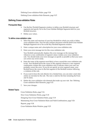 Deﬁning Cross-validation Rules, page 5-26
Deﬁning Cross-validation Rule Elements, page 5-27
Dening Cross-validation Rules
Prerequisite Steps
• Use the Key Flexﬁeld Segments window to deﬁne your ﬂexﬁeld structure and
segments and specify Yes in the Cross-Validate Multiple Segments ﬁeld for your
ﬂexﬁeld structure.
• Deﬁne your values.
To dene cross-validation rules:
1. Select the name and structure of your key ﬂexﬁeld for which you wish to deﬁne
cross-validation rules. Your list only contains structures with the ﬁeld Cross-Validate
Multiple Segments set to Yes on the Key Flexﬁeld Segments window.
2. Enter a unique name and a description for your cross-validation rule.
3. Enter your error message text for this cross-validation rule.
Your ﬂexﬁeld automatically displays this error message on the message line
whenever a new combination of segment values violates your cross-validation
rule. You should make your error messages as speciﬁc as possible so that your users
can correct any errors easily.
4. Enter the name of the segment most likely to have caused this cross-validation rule
to fail. Your ﬂexﬁeld leaves the cursor in this segment whenever a new segment
combination violates this cross-validation rule to indicate where your user can
probably correct the error. If you do not specify an error segment name, your
ﬂexﬁeld leaves the cursor in the ﬁrst segment of the ﬂexﬁeld window following
a violation of this rule.
5. If you want to have the rule effective for a limited time, you can enter a start date
and/or an end date for the rule. The rule is valid for the time including the From
and To dates.
6. Deﬁne the cross-validation rule elements that make up your rule. See: Deﬁning
Cross-validation Rule Elements, page 5-27.
7. Save your changes.
Related Topics
Cross-Validation Rules, page 5-16
How Cross-Validation Works, page 5-18
Designing Your Cross-Validation Rules, page 5-19
Maintaining Your Cross-Validation Rules and Valid Combinations, page 5-24
Reports, page 5-24
Cross-Validation Rules Window, page 5-25
5-26 Oracle Applications Flexelds Guide
 