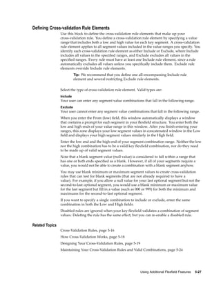 Dening Cross-validation Rule Elements
Use this block to deﬁne the cross-validation rule elements that make up your
cross-validation rule. You deﬁne a cross-validation rule element by specifying a value
range that includes both a low and high value for each key segment. A cross-validation
rule element applies to all segment values included in the value ranges you specify. You
identify each cross-validation rule element as either Include or Exclude, where Include
includes all values in the speciﬁed ranges, and Exclude excludes all values in the
speciﬁed ranges. Every rule must have at least one Include rule element, since a rule
automatically excludes all values unless you speciﬁcally include them. Exclude rule
elements override Include rule elements.
Tip: We recommend that you deﬁne one all-encompassing Include rule
element and several restricting Exclude rule elements.
Select the type of cross-validation rule element. Valid types are:
Include
Your user can enter any segment value combinations that fall in the following range.
Exclude
Your user cannot enter any segment value combinations that fall in the following range.
When you enter the From (low) ﬁeld, this window automatically displays a window
that contains a prompt for each segment in your ﬂexﬁeld structure. You enter both the
low and high ends of your value range in this window. After you ﬁnish entering your
ranges, this zone displays your low segment values in concatenated window in the Low
ﬁeld and displays your high segment values similarly in the High ﬁeld.
Enter the low end and the high end of your segment combination range. Neither the low
nor the high combination has to be a valid key ﬂexﬁeld combination, nor do they need
to be made up of valid segment values.
Note that a blank segment value (null value) is considered to fall within a range that
has one or both ends speciﬁed as a blank. However, if all of your segments require a
value, you would not be able to create a combination with a blank segment anyhow.
You may use blank minimum or maximum segment values to create cross-validation
rules that can test for blank segments (that are not already required to have a
value). For example, if you allow a null value for your last optional segment but not the
second-to-last optional segment, you would use a blank minimum or maximum value
for the last segment but ﬁll in a value (such as 000 or 999) for both the minimum and
maximums for the second-to-last optional segment.
If you want to specify a single combination to include or exclude, enter the same
combination in both the Low and High ﬁelds.
Disabled rules are ignored when your key ﬂexﬁeld validates a combination of segment
values. Deleting the rule has the same effect, but you can re-enable a disabled rule.
Related Topics
Cross-Validation Rules, page 5-16
How Cross-Validation Works, page 5-18
Designing Your Cross-Validation Rules, page 5-19
Maintaining Your Cross-Validation Rules and Valid Combinations, page 5-24
Using Additional Flexeld Features 5-27
 