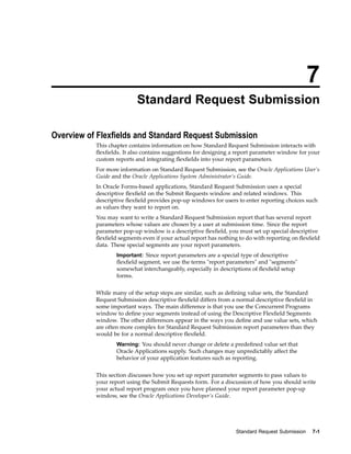 7
Standard Request Submission
Overview of Flexelds and Standard Request Submission
This chapter contains information on how Standard Request Submission interacts with
ﬂexﬁelds. It also contains suggestions for designing a report parameter window for your
custom reports and integrating ﬂexﬁelds into your report parameters.
For more information on Standard Request Submission, see the Oracle Applications User’s
Guide and the Oracle Applications System Administrator’s Guide.
In Oracle Forms-based applications, Standard Request Submission uses a special
descriptive ﬂexﬁeld on the Submit Requests window and related windows. This
descriptive ﬂexﬁeld provides pop-up windows for users to enter reporting choices such
as values they want to report on.
You may want to write a Standard Request Submission report that has several report
parameters whose values are chosen by a user at submission time. Since the report
parameter pop-up window is a descriptive ﬂexﬁeld, you must set up special descriptive
ﬂexﬁeld segments even if your actual report has nothing to do with reporting on ﬂexﬁeld
data. These special segments are your report parameters.
Important: Since report parameters are a special type of descriptive
ﬂexﬁeld segment, we use the terms "report parameters" and "segments"
somewhat interchangeably, especially in descriptions of ﬂexﬁeld setup
forms.
While many of the setup steps are similar, such as deﬁning value sets, the Standard
Request Submission descriptive ﬂexﬁeld differs from a normal descriptive ﬂexﬁeld in
some important ways. The main difference is that you use the Concurrent Programs
window to deﬁne your segments instead of using the Descriptive Flexﬁeld Segments
window. The other differences appear in the ways you deﬁne and use value sets, which
are often more complex for Standard Request Submission report parameters than they
would be for a normal descriptive ﬂexﬁeld.
Warning: You should never change or delete a predeﬁned value set that
Oracle Applications supply. Such changes may unpredictably affect the
behavior of your application features such as reporting.
This section discusses how you set up report parameter segments to pass values to
your report using the Submit Requests form. For a discussion of how you should write
your actual report program once you have planned your report parameter pop-up
window, see the Oracle Applications Developer’s Guide.
Standard Request Submission 7-1
 