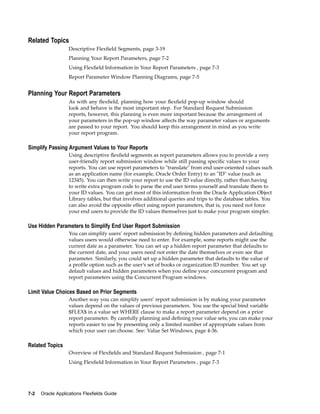 Related Topics
Descriptive Flexﬁeld Segments, page 3-19
Planning Your Report Parameters, page 7-2
Using Flexﬁeld Information in Your Report Parameters , page 7-3
Report Parameter Window Planning Diagrams, page 7-5
Planning Your Report Parameters
As with any ﬂexﬁeld, planning how your ﬂexﬁeld pop-up window should
look and behave is the most important step. For Standard Request Submission
reports, however, this planning is even more important because the arrangement of
your parameters in the pop-up window affects the way parameter values or arguments
are passed to your report. You should keep this arrangement in mind as you write
your report program.
Simplify Passing Argument Values to Your Reports
Using descriptive ﬂexﬁeld segments as report parameters allows you to provide a very
user-friendly report submission window while still passing speciﬁc values to your
reports. You can use report parameters to "translate" from end user-oriented values such
as an application name (for example, Oracle Order Entry) to an "ID" value (such as
12345). You can then write your report to use the ID value directly, rather than having
to write extra program code to parse the end user terms yourself and translate them to
your ID values. You can get most of this information from the Oracle Application Object
Library tables, but that involves additional queries and trips to the database tables. You
can also avoid the opposite effect using report parameters, that is, you need not force
your end users to provide the ID values themselves just to make your program simpler.
Use Hidden Parameters to Simplify End User Report Submission
You can simplify users’ report submission by deﬁning hidden parameters and defaulting
values users would otherwise need to enter. For example, some reports might use the
current date as a parameter. You can set up a hidden report parameter that defaults to
the current date, and your users need not enter the date themselves or even see that
parameter. Similarly, you could set up a hidden parameter that defaults to the value of
a proﬁle option such as the user’s set of books or organization ID number. You set up
default values and hidden parameters when you deﬁne your concurrent program and
report parameters using the Concurrent Program windows.
Limit Value Choices Based on Prior Segments
Another way you can simplify users’ report submission is by making your parameter
values depend on the values of previous parameters. You use the special bind variable
$FLEX$ in a value set WHERE clause to make a report parameter depend on a prior
report parameter. By carefully planning and deﬁning your value sets, you can make your
reports easier to use by presenting only a limited number of appropriate values from
which your user can choose. See: Value Set Windows, page 4-36.
Related Topics
Overview of Flexﬁelds and Standard Request Submission , page 7-1
Using Flexﬁeld Information in Your Report Parameters , page 7-3
7-2 Oracle Applications Flexelds Guide
 