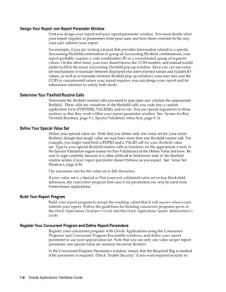Design Your Report and Report Parameter Window
First you design your report and your report parameter window. You must decide what
your report requires as parameters from your user, and how those correlate to the way
your user submits your report.
For example, if you are writing a report that provides information related to a speciﬁc
Accounting Flexﬁeld combination or group of Accounting Flexﬁeld combinations, your
report probably requires a code combination ID or a concatenated group of segment
values. On the other hand, your user doesn’t know the CCID number, and instead would
prefer to ﬁll in the usual Accounting Flexﬁeld pop-up window. Since you can use value
set mechanisms to translate between displayed end user-oriented values and hidden ID
values, as well as to translate between ﬂexﬁeld pop-up windows your user sees and the
CCID or concatenated values your report requires, you can design your report and its
submission interface to satisfy both needs.
Determine Your Flexeld Routine Calls
Determine the ﬂexﬁeld routine calls you need to pop open and validate the appropriate
ﬂexﬁeld. These calls are variations of the ﬂexﬁeld calls you code into a custom
application form (POPID(R), VALID(R), and so on). You use special arguments to these
routines so that they work within your report parameter window. See: Syntax for Key
Flexﬁeld Routines, page 9-1, Special Validation Value Sets, page 9-14.
Dene Your Special Value Set
Deﬁne your special value set. Note that you deﬁne only one value set for your entire
ﬂexﬁeld, though that single value set may have more than one ﬂexﬁeld routine call. For
example, you might need both a POPID and a VALID call for your ﬂexﬁeld value
set. Type in your special ﬂexﬁeld routine calls as functions for the appropriate events in
the Special Validation region (same for Pair Validation) of the Deﬁne Value Set form. Be
sure to type carefully, because it is often difﬁcult to ﬁnd errors later in the ﬂexﬁeld
routine syntax if your report parameter doesn’t behave as you expect. See: Value Set
Windows, page 4-36.
The maximum size for the value set is 240 characters.
If your value set is a Special or Pair (user-exit validated) value set or has :block.ﬁeld
references, the concurrent program that uses it for parameters can only be used from
Forms-based applications.
Build Your Report Program
Build your report program to accept the resulting values that it will receive when a user
submits your report. Follow the guidelines for building concurrent programs given in
the Oracle Applications Developer’s Guide and the Oracle Applications System Administrator’s
Guide.
Register Your Concurrent Program and Dene Report Parameters
Register your concurrent program with Oracle Applications using the Concurrent
Programs and Concurrent Program Executable windows, and deﬁne your report
parameter to use your special value set. Note that you use only one value set per report
parameter; one special value set contains the entire ﬂexﬁeld.
In the Concurrent Program Parameters window, ensure that the Required ﬂag is marked
if the parameter is required. Check "Enable Security" if you want segment security to
7-4 Oracle Applications Flexelds Guide
 
