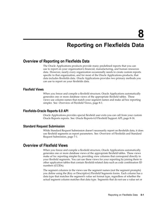 8
Reporting on Flexelds Data
Overview of Reporting on Flexelds Data
The Oracle Applications products provide many predeﬁned reports that you can
use to report on your organization’s ﬁnancial, manufacturing, and human resources
data. However, nearly every organization occasionally needs to create custom reports
speciﬁc to that organization, and for most of the Oracle Applications products, that
data includes ﬂexﬁelds data. Oracle Applications provides two primary methods you
can use to report on your ﬂexﬁelds data.
Flexeld Views
When you freeze and compile a ﬂexﬁeld structure, Oracle Applications automatically
generates one or more database views of the appropriate ﬂexﬁeld tables. These
views use column names that match your segment names and make ad hoc reporting
simpler. See: Overview of Flexﬁeld Views, page 8-1.
Flexelds-Oracle Reports 6.0 API
Oracle Applications provides special ﬂexﬁeld user exits you can call from your custom
Oracle Reports reports. See: Oracle Reports 6.0 Flexﬁeld Support API, page 8-14.
Standard Request Submission
While Standard Request Submission doesn’t necessarily report on ﬂexﬁelds data, it does
use ﬂexﬁeld segments as report parameters. See: Overview of Flexﬁelds and Standard
Request Submission, page 7-1.
Overview of Flexeld Views
When you freeze and compile a ﬂexﬁeld structure, Oracle Applications automatically
generates one or more database views of the appropriate ﬂexﬁeld tables. These views
make ad hoc reporting simpler by providing view columns that correspond directly to
your ﬂexﬁeld segments. You can use these views for your reporting by joining them to
other application tables that contain ﬂexﬁeld-related data such as code combination ID
numbers (CCIDs).
The segment columns in the views use the segment names (not the segment prompts)
you deﬁne using the (Key or Descriptive) Flexﬁeld Segments forms. Each column has a
data type that matches the segment’s value set format type, regardless of whether the
actual segment column matches that data type. Segments that do not use a value set or
Reporting on Flexelds Data 8-1
 