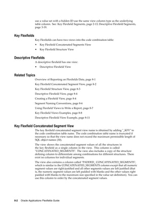 use a value set with a hidden ID use the same view column type as the underlying
table column. See: Key Flexﬁeld Segments, page 2-13, Descriptive Flexﬁeld Segments,
page 3-19.
Key Flexelds
Key Flexﬁelds can have two views into the code combination table:
• Key Flexﬁeld Concatenated Segments View
• Key Flexﬁeld Structure View
Descriptive Flexelds
A descriptive ﬂexﬁeld has one view:
• Descriptive Flexﬁeld View
Related Topics
Overview of Reporting on Flexﬁelds Data, page 8-1
Key Flexﬁeld Concatenated Segment View, page 8-2
Key Flexﬁeld Structure View, page 8-3
Descriptive Flexﬁeld View, page 8-4
Creating a Flexﬁeld View, page 8-4
Segment Naming Conventions, page 8-6
Using Flexﬁeld Views to Write a Report, page 8-7
Key Flexﬁeld Views Examples, page 8-8
Descriptive Flexﬁeld View Example, page 8-11
Key Flexeld Concatenated Segment View
The key ﬂexﬁeld concatenated segment view name is obtained by adding "_KFV" to
the code combination table name. The code combination table name is truncated if
necessary so that the view name does not exceed the maximum permissible length of
SQL object names (30).
The view shows the concatenated segment values of all the structures in
the key ﬂexﬁeld as a single column in the view. This column is called
"CONCATENATED_SEGMENTS". The view also includes a copy of the structure
deﬁning column to differentiate among combinations for different structures. There
exist no columns for individual segments.
The view also contains a column called "PADDED_ CONCATENATED_SEGMENTS",
which is similar to the CONCATENATED_SEGMENTS column except that all numeric
segment values are right-justiﬁed and all other segments values are left justiﬁed (that
is, the numeric segment values are left padded with blanks and the other values right
padded with blanks to the maximum size speciﬁed in the value set deﬁnition). You can
use this column to order by the concatenated segment values.
8-2 Oracle Applications Flexelds Guide
 