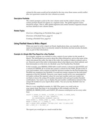 column by this name would not be included in the view since these names would conﬂict
(the view generator creates the view columns as usual).
Descriptive Flexelds
The context prompt is used as the view column name for the context column, so the
context prompt should not appear as a segment name. The global segment names
should be unique. That is, other global segments and context sensitive segments should
not have identical view column names.
Related Topics
Overview of Reporting on Flexﬁelds Data, page 8-1
Overview of Flexﬁeld Views, page 8-1
Creating a Flexﬁeld View, page 8-4
Using Flexeld Views to Write a Report
When you want to write a report on Oracle Applications data, you typically want to
report on information that is not directly related to ﬂexﬁelds, but that includes ﬂexﬁelds
data as part of that information.
Example of a Simple SQL*Plus Report for a Key Flexeld
For example, suppose you wanted to write a report of your orders for the month of
March. The information you want is about the orders themselves, such as the name of the
client who placed the order, the date of the order, the number of objects ordered, and so
on. However, part of the order is information about what objects your client ordered, and
that information is in the form of a ﬂexﬁeld: your Part Number Key Flexﬁeld.
In this example, your ORDER_LINES table would contain a column for QUANTITY and
a column for ORDER_ID. It would also contain a column for the PART_ID (the CCID of
your part number), and a column to hold the structure number for the Part Number Key
Flexﬁeld (our imaginary key ﬂexﬁeld). It would not contain columns for the individual
segments of the key ﬂexﬁeld. However, your report would not be very meaningful to
its readers without the segment values for your part number (and your readers are
not likely to know the unique ID number associated with each part number ﬂexﬁeld
combination). You need a way to display the part number combinations instead of the
unique ID numbers in your report about orders. You use your key ﬂexﬁeld view for
this purpose.
Here is a very simpliﬁed example of a SQL*Plus query you could write as
your report (note that there is no formatting in this example and that the
ORDER_ID, ORDER_DATE, and CLIENT_ID columns would print out for every order
line):
SELECT O.ORDER_ID ORDER, O.CLIENT_ID CLIENT, O.ORDER_DATE,
L.ORDER_LINE_ID LINE, QUANTITY,
PN.CONCATENATED_SEGMENTS PART_NO
FROM ORDERS O, ORDER_LINES L, PART_ COMBINATIONS_KFV PN
WHERE O.ORDER_ID = L.ORDER_ID
AND O.ORDER_DATE BETWEEN ’28-FEB-1994’ AND ’01-APR-1994’
AND L.PART_ID = PN.PART_ID
The report you would get as a result would be like:
Reporting on Flexelds Data 8-7
 