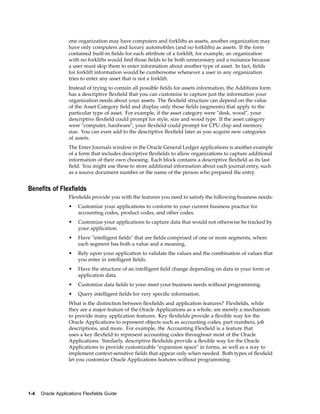 one organization may have computers and forklifts as assets, another organization may
have only computers and luxury automobiles (and no forklifts) as assets. If the form
contained built-in ﬁelds for each attribute of a forklift, for example, an organization
with no forklifts would ﬁnd those ﬁelds to be both unnecessary and a nuisance because
a user must skip them to enter information about another type of asset. In fact, ﬁelds
for forklift information would be cumbersome whenever a user in any organization
tries to enter any asset that is not a forklift.
Instead of trying to contain all possible ﬁelds for assets information, the Additions form
has a descriptive ﬂexﬁeld that you can customize to capture just the information your
organization needs about your assets. The ﬂexﬁeld structure can depend on the value
of the Asset Category ﬁeld and display only those ﬁelds (segments) that apply to the
particular type of asset. For example, if the asset category were "desk, wood", your
descriptive ﬂexﬁeld could prompt for style, size and wood type. If the asset category
were "computer, hardware", your ﬂexﬁeld could prompt for CPU chip and memory
size. You can even add to the descriptive ﬂexﬁeld later as you acquire new categories
of assets.
The Enter Journals window in the Oracle General Ledger applications is another example
of a form that includes descriptive ﬂexﬁelds to allow organizations to capture additional
information of their own choosing. Each block contains a descriptive ﬂexﬁeld as its last
ﬁeld. You might use these to store additional information about each journal entry, such
as a source document number or the name of the person who prepared the entry.
Benets of Flexelds
Flexﬁelds provide you with the features you need to satisfy the following business needs:
• Customize your applications to conform to your current business practice for
accounting codes, product codes, and other codes.
• Customize your applications to capture data that would not otherwise be tracked by
your application.
• Have "intelligent ﬁelds" that are ﬁelds comprised of one or more segments, where
each segment has both a value and a meaning.
• Rely upon your application to validate the values and the combination of values that
you enter in intelligent ﬁelds.
• Have the structure of an intelligent ﬁeld change depending on data in your form or
application data.
• Customize data ﬁelds to your meet your business needs without programming.
• Query intelligent ﬁelds for very speciﬁc information.
What is the distinction between ﬂexﬁelds and application features? Flexﬁelds, while
they are a major feature of the Oracle Applications as a whole, are merely a mechanism
to provide many application features. Key ﬂexﬁelds provide a ﬂexible way for the
Oracle Applications to represent objects such as accounting codes, part numbers, job
descriptions, and more. For example, the Accounting Flexﬁeld is a feature that
uses a key ﬂexﬁeld to represent accounting codes throughout most of the Oracle
Applications. Similarly, descriptive ﬂexﬁelds provide a ﬂexible way for the Oracle
Applications to provide customizable "expansion space" in forms, as well as a way to
implement context-sensitive ﬁelds that appear only when needed. Both types of ﬂexﬁeld
let you customize Oracle Applications features without programming.
1-4 Oracle Applications Flexelds Guide
 