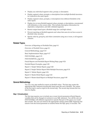 • Display any individual segment value, prompt, or description.
• Display segment values, prompts, or descriptions from multiple ﬂexﬁeld structures
(or contexts) in the same report.
• Display segment values, prompts, or descriptions from different ﬂexﬁelds in the
same report.
• Display two or more ﬂexﬁeld segment values, prompts, or descriptions, concatenated
with delimiters, in the correct order. This includes description information for
dependent, independent, and table validated segments.
• Restrict output based upon a ﬂexﬁeld range (low and high values).
• Prevent reporting on ﬂexﬁeld segments and values that users do not have access to
(ﬂexﬁeld value security).
• Specify order by, group by, and where constraints using one or more, or all segment
columns.
Related Topics
Overview of Reporting on Flexﬁelds Data, page 8-1
Overview of Flexﬁeld Views, page 8-1
General Methodology, page 8-15
Basic Implementation Steps, page 8-17
FND FLEXSQL, page 8-19
FND FLEXIDVAL, page 8-22
Oracle Reports and Flexﬁelds Report-Writing Steps, page 8-24
Flexﬁeld Report Examples, page 8-28
Report 1: Simple Tabular Report, page 8-28
Report 2: Simple Tabular Report With Multiple Structures, page 8-31
Report 3: Tabular Report, page 8-34
Report 4: Master-Detail Report, page 8-41
Report 5: Master-detail Report on Multiple Structures, page 8-49
General Methodology
You use a two step method to report on ﬂexﬁeld values. The ﬁrst step creates the
appropriate SQL statement dynamically based upon the user’s ﬂexﬁeld. The output
of the ﬁrst step is used as input to the second step. The second step formats this raw
data for display.
Step 1 (Construction):
The ﬁrst step requires you to include one or more lexical parameters (Oracle Reports
variables that can be changed at runtime) in your SQL statement. You call the user exit
FND FLEXSQL with different arguments to specify that part of the query you would
like to build. The user exit retrieves the appropriate column names (SQL fragment) and
inserts it into the lexical parameter at runtime before the SQL query is executed. The
Reporting on Flexelds Data 8-15
 