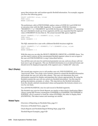 query then returns site- and runtime-speciﬁc ﬂexﬁeld information. For example, suppose
you have the following query:
SELECT &LEXICAL1 alias, column
FROM table
WHERE &LEXICAL2
The preliminary calls to FND FLEXSQL replace values of LEXICAL1 and LEXICAL2
at execution time with the SQL fragments. For example, LEXICAL1 becomes
"SEGMENT1||’n’||SEGMENT2" and LEXICAL2 becomes "SEGMENT1 < 2" (assuming
the user’s ﬂexﬁeld is made up of two segments and the user requested that the segment
value of SEGMENT1 be less than 2). The actual executed SQL query might be:
SELECT SEGMENT1||’n’||SEGMENT2 alias, column
FROM table
WHERE SEGMENT1 < 2
The SQL statement for a user with a different ﬂexﬁeld structure might be:
SELECT SEGMENT5||’n’||SEGMENT3||’n’||SEGMENT8 alias, column
FROM table
WHERE SEGMENT3 < 2
With this step you can alter the SELECT, ORDER BY, GROUP BY, or WHERE clause. You
use this step to retrieve all the concatenated ﬂexﬁeld segment values to use as input to
the user exit FND FLEXIDVAL in step 2 (described below).
You call this user exit once for each lexical parameter you use, and you always call it at
least once to get all segments. This raw ﬂexﬁeld information is in an internal format and
should never be displayed (especially if the segment uses a "hidden ID" value set).
Step 2 (Display):
The second step requires you to call another user exit, FND FLEXIDVAL, on a
"post-record" basis. You create a new formula column to contain the ﬂexﬁeld information
and include the user exit call in this column. This user exit determines the exact
information required for display and populates the column appropriately. By using the
ﬂexﬁeld routines the user exit can access any ﬂexﬁeld information. Use this step for
getting descriptions, prompts, or values. This step derives the ﬂexﬁeld information
from the already selected concatenated values and populates the formula column on a
row by row basis.
You call FND FLEXIDVAL once for each record of ﬂexﬁeld segments.
The ﬂexﬁeld user exits for Oracle Reports are similar to their Oracle Application Object
Library (using SQL*Forms) counterparts LOADID(R) or LOADDESC and POPID(R) or
POPDESC; one to construct or load the values (FLEXSQL), the other to display them
(FLEXIDVAL). The token names and meanings are similar.
Related Topics
Overview of Reporting on Flexﬁelds Data, page 8-1
Overview of Flexﬁeld Views, page 8-1
Oracle Reports and Flexﬁelds Report-Writing Steps, page 8-24
Flexﬁeld Report Examples, page 8-28
8-16 Oracle Applications Flexelds Guide
 