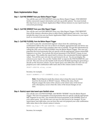Basic Implementation Steps
Step 1 - Call FND SRWINIT from your Before Report Trigger
You call the user exit FND SRWINIT from your Before Report Trigger. FND SRWINIT
fetches concurrent request information and sets up proﬁle options. You must include
this step if you use any Oracle Application Object Library features in your report (such as
concurrent processing).
Step 2 - Call FND SRWEXIT from your After Report Trigger
You call the user exit FND SRWEXIT from your After Report Trigger. FND SRWEXIT
frees all the memory allocation done in other Oracle Applications user exits. You must
include this step if you use any Oracle Application Object Library features in your report
(such as concurrent processing).
Step 3 - Call FND FLEXSQL from the Before Report Trigger
You need to pass the concatenated segment values from the underlying code
combinations table to the user exit so that it can display appropriate data and derive any
descriptions and values from switched value sets as needed. You get this information by
calling the AOL user exit FND FLEXSQL from the Before Report Trigger. This user exit
populates the lexical parameter that you specify with the appropriate column names/SQL
fragment at run time. You include this lexical parameter in the SELECT clause of your
report query. This enables the report itself to retrieve the concatenated ﬂexﬁeld segment
values. You call this user exit once for each lexical to be set. You do not display this
column in your report. You use this "hidden ﬁeld" as input to the FND FLEXIDVAL user
exit call. This user exit can also handle multi-structure ﬂexﬁeld reporting by generating a
decode on the structure column. If your report query uses table joins, this user exit can
prepend your code combination table name alias to the column names it returns.
SELECT &LEXICAL alias, column
becomes, for example,
SELECT SEGMENT1||’n’||SEGMENT2 alias, column
Note: Oracle Reports needs the column alias to keep the name of column
ﬁxed for the lexicals in SELECT clauses. Without the alias, Oracle
Reports assigns the name of the column as the initial value of the lexical
and a discrepancy occurs when the value of the lexical changes at run
time.
Step 4 - Restrict report data based upon exeld values
You call the user exit FND FLEXSQL with MODE="WHERE" from the Before Report
Trigger. This user exit populates a lexical parameter that you specify with the appropriate
SQL fragment at run time. You include this lexical parameter in the WHERE clause of
your report query. You call this user exit once for each lexical to be changed. If your
report query uses table joins, you can have this user exit prepend your code combination
table name alias to the column names it returns.
WHERE tax_flag = ’Y’ and &LEXICAL < &reportinput
becomes, for example,
Reporting on Flexelds Data 8-17
 